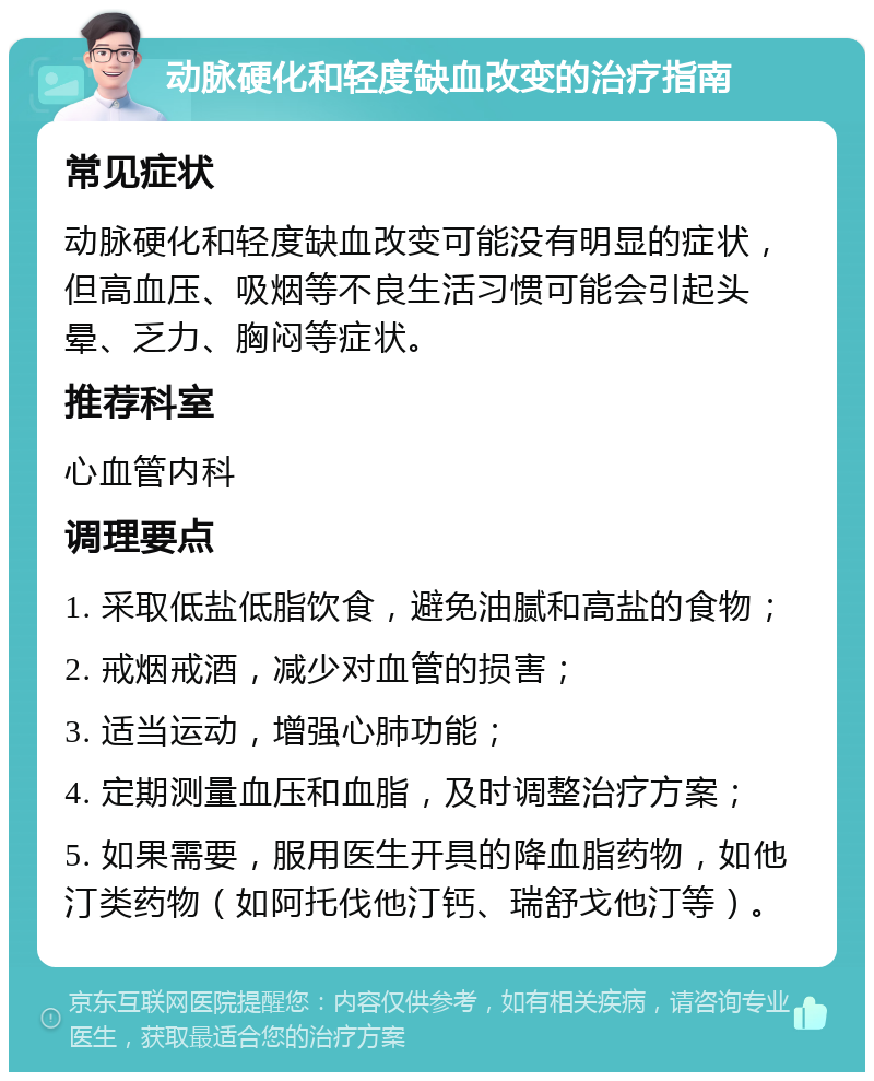 动脉硬化和轻度缺血改变的治疗指南 常见症状 动脉硬化和轻度缺血改变可能没有明显的症状，但高血压、吸烟等不良生活习惯可能会引起头晕、乏力、胸闷等症状。 推荐科室 心血管内科 调理要点 1. 采取低盐低脂饮食，避免油腻和高盐的食物； 2. 戒烟戒酒，减少对血管的损害； 3. 适当运动，增强心肺功能； 4. 定期测量血压和血脂，及时调整治疗方案； 5. 如果需要，服用医生开具的降血脂药物，如他汀类药物（如阿托伐他汀钙、瑞舒戈他汀等）。