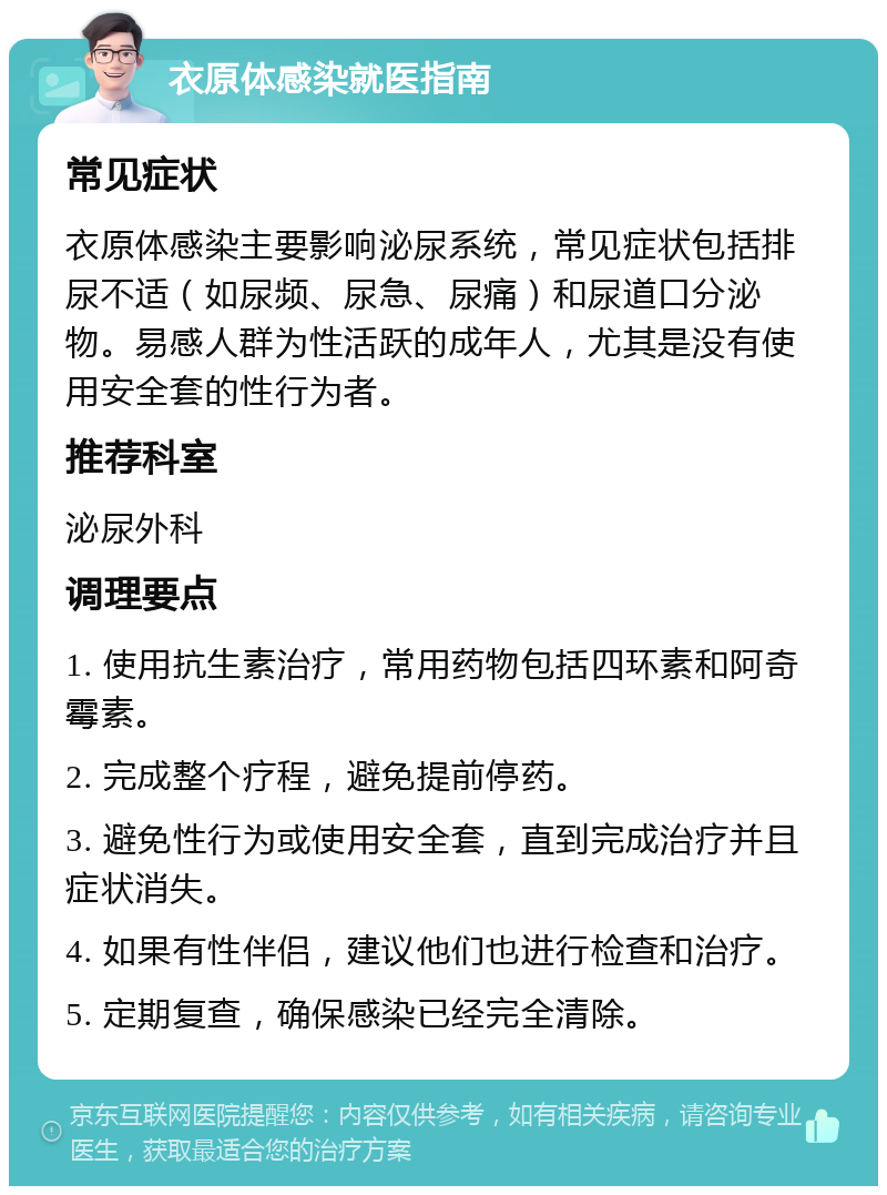 衣原体感染就医指南 常见症状 衣原体感染主要影响泌尿系统，常见症状包括排尿不适（如尿频、尿急、尿痛）和尿道口分泌物。易感人群为性活跃的成年人，尤其是没有使用安全套的性行为者。 推荐科室 泌尿外科 调理要点 1. 使用抗生素治疗，常用药物包括四环素和阿奇霉素。 2. 完成整个疗程，避免提前停药。 3. 避免性行为或使用安全套，直到完成治疗并且症状消失。 4. 如果有性伴侣，建议他们也进行检查和治疗。 5. 定期复查，确保感染已经完全清除。