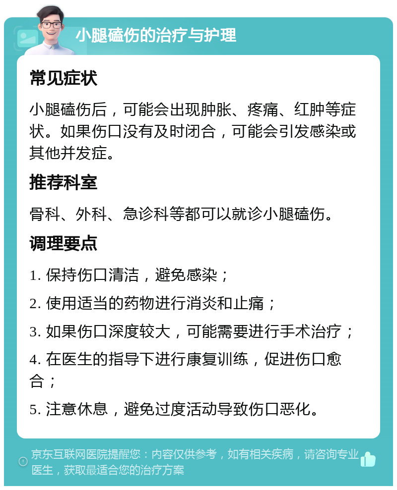 小腿磕伤的治疗与护理 常见症状 小腿磕伤后，可能会出现肿胀、疼痛、红肿等症状。如果伤口没有及时闭合，可能会引发感染或其他并发症。 推荐科室 骨科、外科、急诊科等都可以就诊小腿磕伤。 调理要点 1. 保持伤口清洁，避免感染； 2. 使用适当的药物进行消炎和止痛； 3. 如果伤口深度较大，可能需要进行手术治疗； 4. 在医生的指导下进行康复训练，促进伤口愈合； 5. 注意休息，避免过度活动导致伤口恶化。