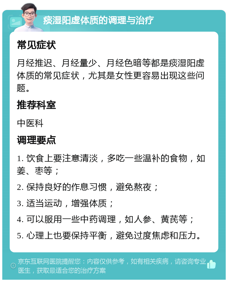 痰湿阳虚体质的调理与治疗 常见症状 月经推迟、月经量少、月经色暗等都是痰湿阳虚体质的常见症状，尤其是女性更容易出现这些问题。 推荐科室 中医科 调理要点 1. 饮食上要注意清淡，多吃一些温补的食物，如姜、枣等； 2. 保持良好的作息习惯，避免熬夜； 3. 适当运动，增强体质； 4. 可以服用一些中药调理，如人参、黄芪等； 5. 心理上也要保持平衡，避免过度焦虑和压力。