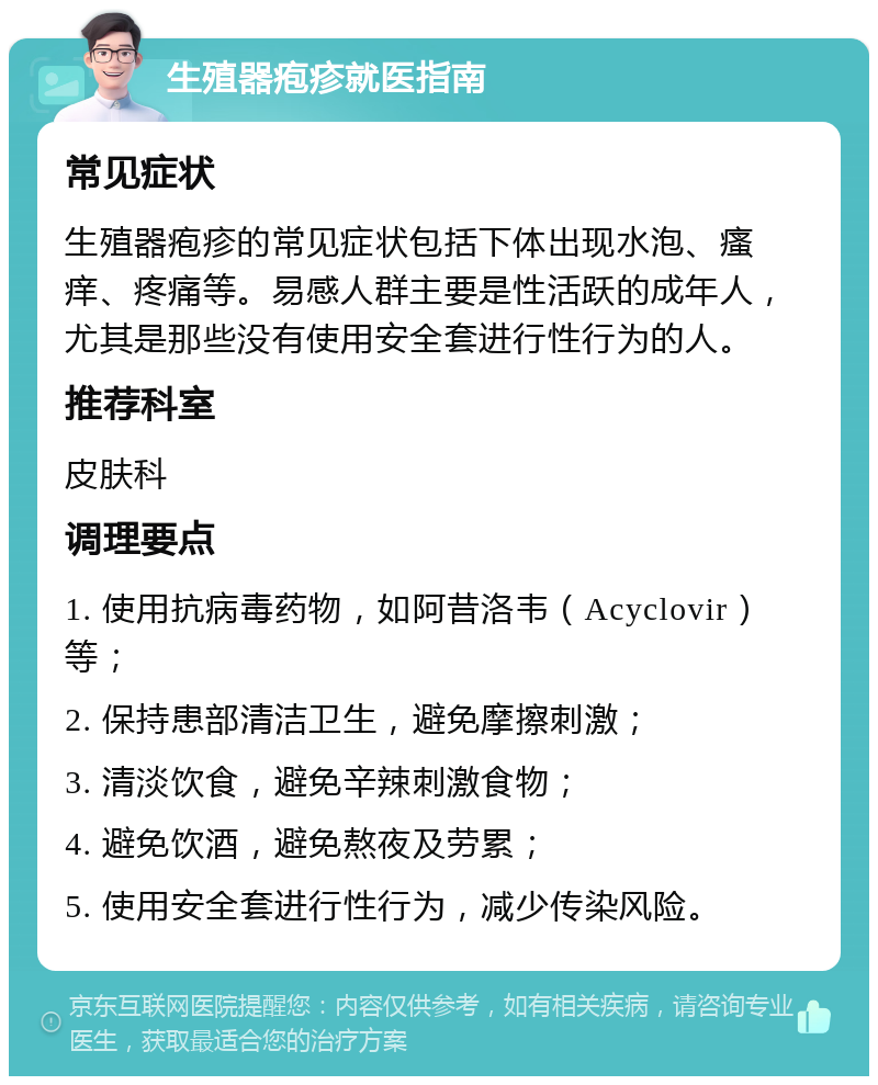 生殖器疱疹就医指南 常见症状 生殖器疱疹的常见症状包括下体出现水泡、瘙痒、疼痛等。易感人群主要是性活跃的成年人，尤其是那些没有使用安全套进行性行为的人。 推荐科室 皮肤科 调理要点 1. 使用抗病毒药物，如阿昔洛韦（Acyclovir）等； 2. 保持患部清洁卫生，避免摩擦刺激； 3. 清淡饮食，避免辛辣刺激食物； 4. 避免饮酒，避免熬夜及劳累； 5. 使用安全套进行性行为，减少传染风险。