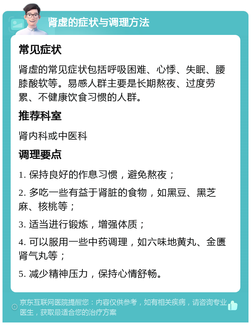 肾虚的症状与调理方法 常见症状 肾虚的常见症状包括呼吸困难、心悸、失眠、腰膝酸软等。易感人群主要是长期熬夜、过度劳累、不健康饮食习惯的人群。 推荐科室 肾内科或中医科 调理要点 1. 保持良好的作息习惯，避免熬夜； 2. 多吃一些有益于肾脏的食物，如黑豆、黑芝麻、核桃等； 3. 适当进行锻炼，增强体质； 4. 可以服用一些中药调理，如六味地黄丸、金匮肾气丸等； 5. 减少精神压力，保持心情舒畅。