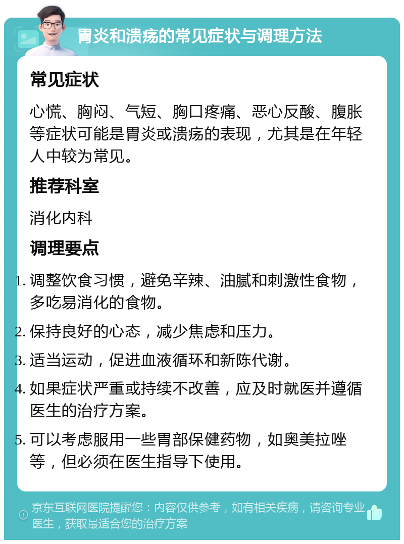 胃炎和溃疡的常见症状与调理方法 常见症状 心慌、胸闷、气短、胸口疼痛、恶心反酸、腹胀等症状可能是胃炎或溃疡的表现，尤其是在年轻人中较为常见。 推荐科室 消化内科 调理要点 调整饮食习惯，避免辛辣、油腻和刺激性食物，多吃易消化的食物。 保持良好的心态，减少焦虑和压力。 适当运动，促进血液循环和新陈代谢。 如果症状严重或持续不改善，应及时就医并遵循医生的治疗方案。 可以考虑服用一些胃部保健药物，如奥美拉唑等，但必须在医生指导下使用。