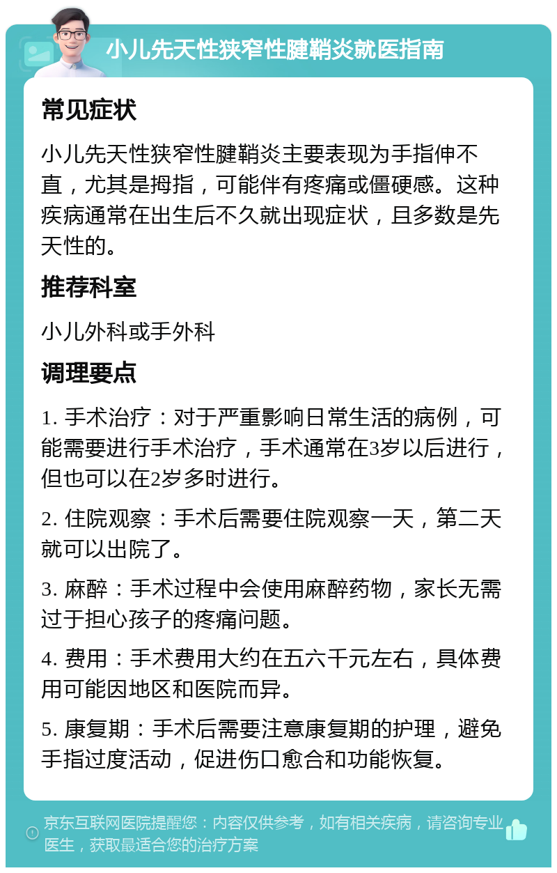 小儿先天性狭窄性腱鞘炎就医指南 常见症状 小儿先天性狭窄性腱鞘炎主要表现为手指伸不直，尤其是拇指，可能伴有疼痛或僵硬感。这种疾病通常在出生后不久就出现症状，且多数是先天性的。 推荐科室 小儿外科或手外科 调理要点 1. 手术治疗：对于严重影响日常生活的病例，可能需要进行手术治疗，手术通常在3岁以后进行，但也可以在2岁多时进行。 2. 住院观察：手术后需要住院观察一天，第二天就可以出院了。 3. 麻醉：手术过程中会使用麻醉药物，家长无需过于担心孩子的疼痛问题。 4. 费用：手术费用大约在五六千元左右，具体费用可能因地区和医院而异。 5. 康复期：手术后需要注意康复期的护理，避免手指过度活动，促进伤口愈合和功能恢复。