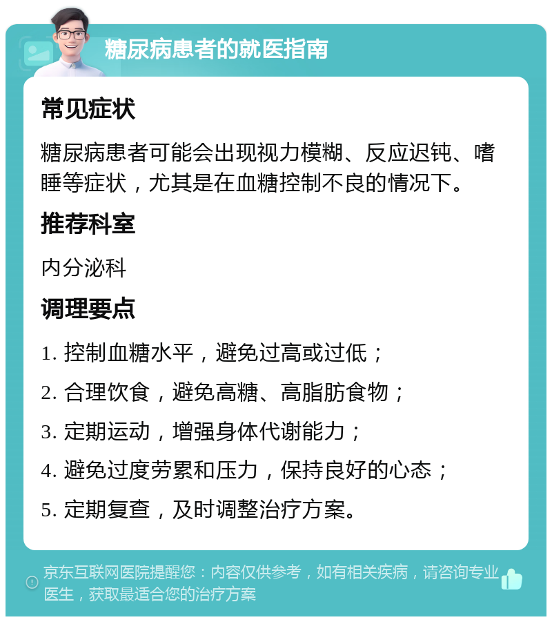 糖尿病患者的就医指南 常见症状 糖尿病患者可能会出现视力模糊、反应迟钝、嗜睡等症状，尤其是在血糖控制不良的情况下。 推荐科室 内分泌科 调理要点 1. 控制血糖水平，避免过高或过低； 2. 合理饮食，避免高糖、高脂肪食物； 3. 定期运动，增强身体代谢能力； 4. 避免过度劳累和压力，保持良好的心态； 5. 定期复查，及时调整治疗方案。