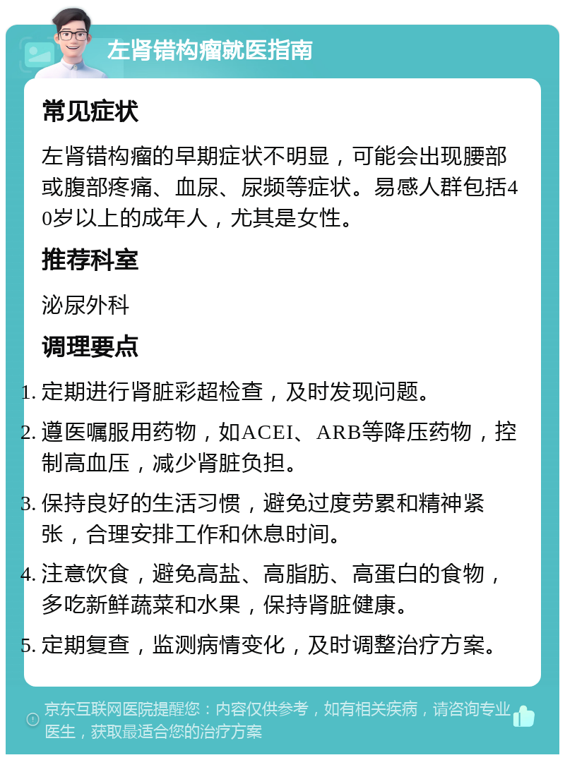 左肾错构瘤就医指南 常见症状 左肾错构瘤的早期症状不明显，可能会出现腰部或腹部疼痛、血尿、尿频等症状。易感人群包括40岁以上的成年人，尤其是女性。 推荐科室 泌尿外科 调理要点 定期进行肾脏彩超检查，及时发现问题。 遵医嘱服用药物，如ACEI、ARB等降压药物，控制高血压，减少肾脏负担。 保持良好的生活习惯，避免过度劳累和精神紧张，合理安排工作和休息时间。 注意饮食，避免高盐、高脂肪、高蛋白的食物，多吃新鲜蔬菜和水果，保持肾脏健康。 定期复查，监测病情变化，及时调整治疗方案。