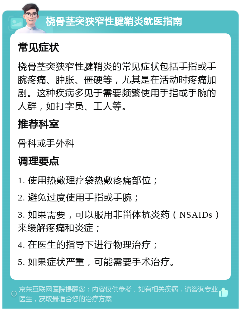 桡骨茎突狭窄性腱鞘炎就医指南 常见症状 桡骨茎突狭窄性腱鞘炎的常见症状包括手指或手腕疼痛、肿胀、僵硬等，尤其是在活动时疼痛加剧。这种疾病多见于需要频繁使用手指或手腕的人群，如打字员、工人等。 推荐科室 骨科或手外科 调理要点 1. 使用热敷理疗袋热敷疼痛部位； 2. 避免过度使用手指或手腕； 3. 如果需要，可以服用非甾体抗炎药（NSAIDs）来缓解疼痛和炎症； 4. 在医生的指导下进行物理治疗； 5. 如果症状严重，可能需要手术治疗。