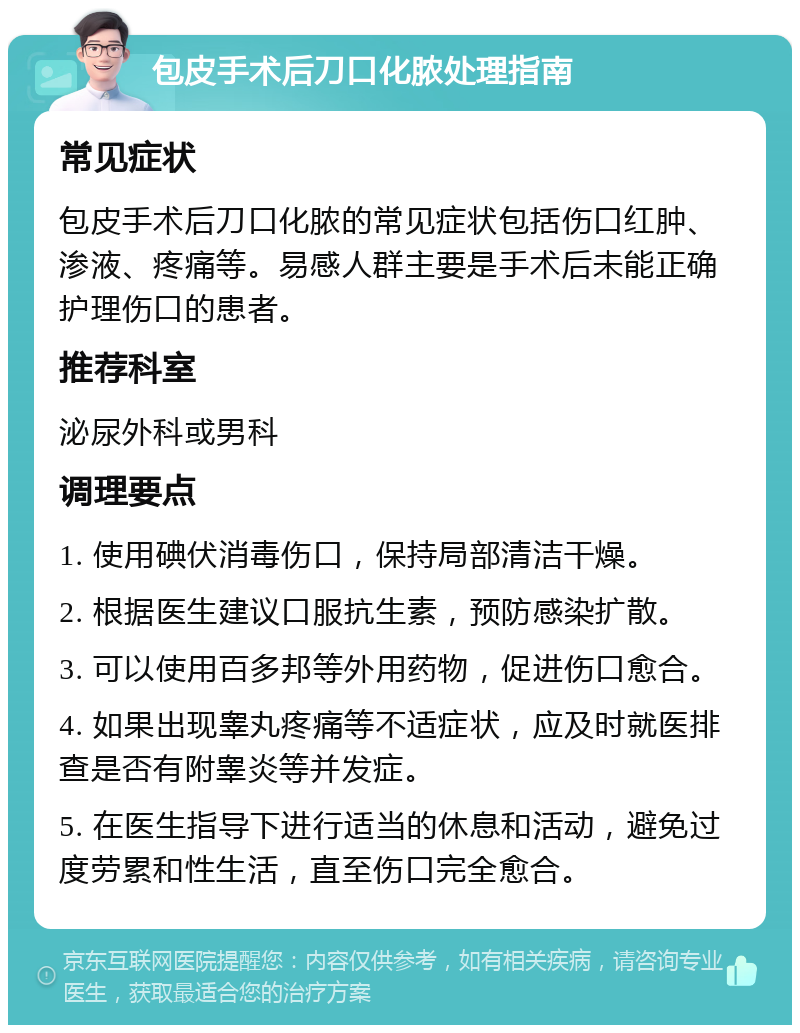 包皮手术后刀口化脓处理指南 常见症状 包皮手术后刀口化脓的常见症状包括伤口红肿、渗液、疼痛等。易感人群主要是手术后未能正确护理伤口的患者。 推荐科室 泌尿外科或男科 调理要点 1. 使用碘伏消毒伤口，保持局部清洁干燥。 2. 根据医生建议口服抗生素，预防感染扩散。 3. 可以使用百多邦等外用药物，促进伤口愈合。 4. 如果出现睾丸疼痛等不适症状，应及时就医排查是否有附睾炎等并发症。 5. 在医生指导下进行适当的休息和活动，避免过度劳累和性生活，直至伤口完全愈合。