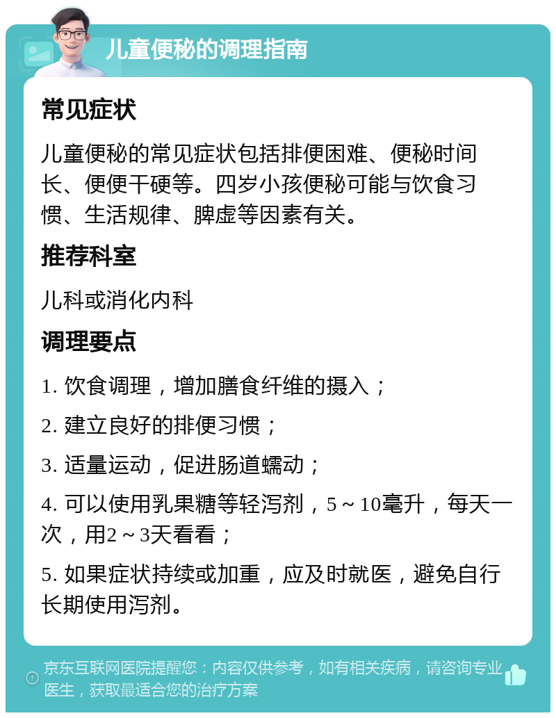 儿童便秘的调理指南 常见症状 儿童便秘的常见症状包括排便困难、便秘时间长、便便干硬等。四岁小孩便秘可能与饮食习惯、生活规律、脾虚等因素有关。 推荐科室 儿科或消化内科 调理要点 1. 饮食调理，增加膳食纤维的摄入； 2. 建立良好的排便习惯； 3. 适量运动，促进肠道蠕动； 4. 可以使用乳果糖等轻泻剂，5～10毫升，每天一次，用2～3天看看； 5. 如果症状持续或加重，应及时就医，避免自行长期使用泻剂。