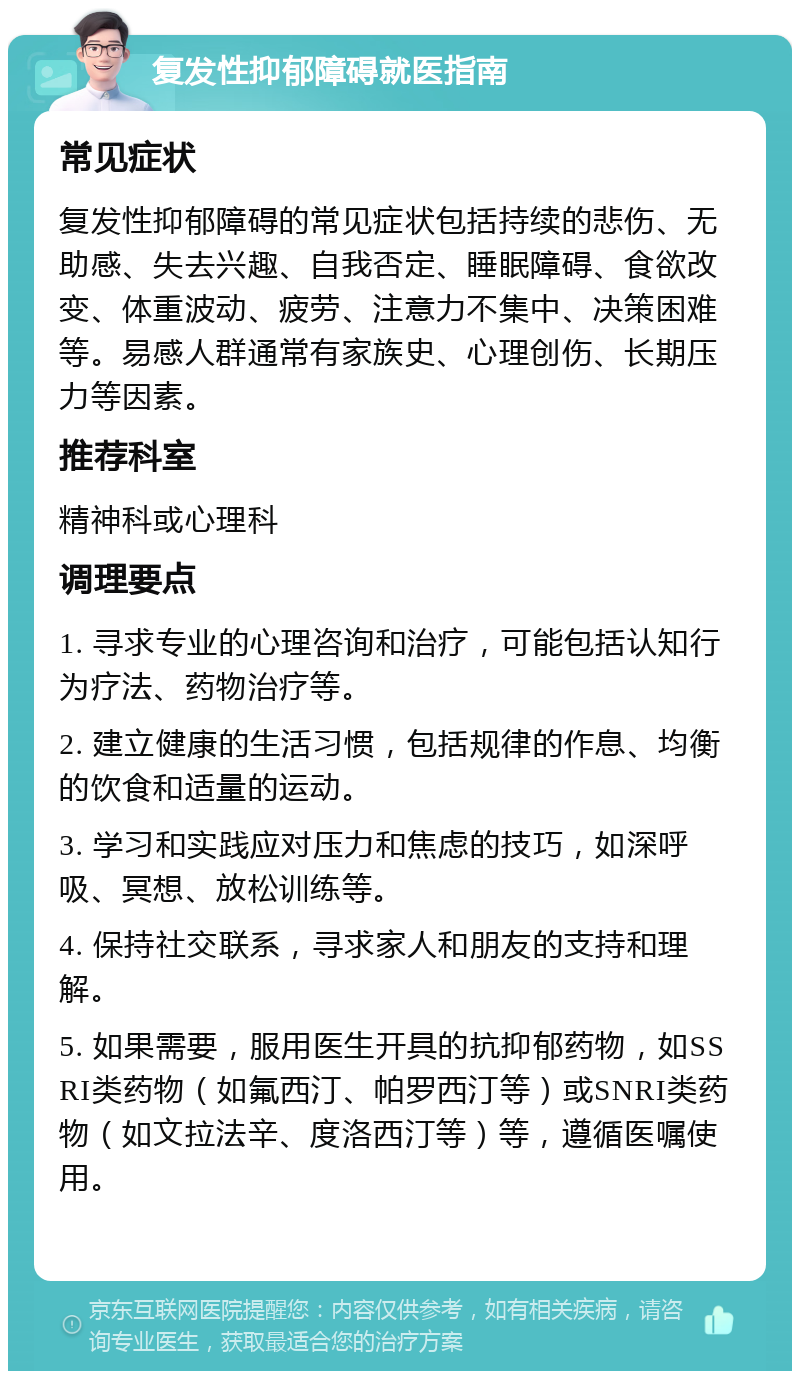 复发性抑郁障碍就医指南 常见症状 复发性抑郁障碍的常见症状包括持续的悲伤、无助感、失去兴趣、自我否定、睡眠障碍、食欲改变、体重波动、疲劳、注意力不集中、决策困难等。易感人群通常有家族史、心理创伤、长期压力等因素。 推荐科室 精神科或心理科 调理要点 1. 寻求专业的心理咨询和治疗，可能包括认知行为疗法、药物治疗等。 2. 建立健康的生活习惯，包括规律的作息、均衡的饮食和适量的运动。 3. 学习和实践应对压力和焦虑的技巧，如深呼吸、冥想、放松训练等。 4. 保持社交联系，寻求家人和朋友的支持和理解。 5. 如果需要，服用医生开具的抗抑郁药物，如SSRI类药物（如氟西汀、帕罗西汀等）或SNRI类药物（如文拉法辛、度洛西汀等）等，遵循医嘱使用。