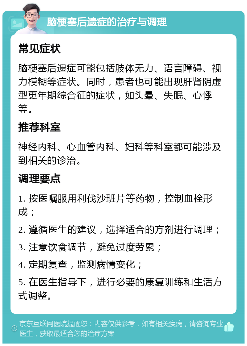 脑梗塞后遗症的治疗与调理 常见症状 脑梗塞后遗症可能包括肢体无力、语言障碍、视力模糊等症状。同时，患者也可能出现肝肾阴虚型更年期综合征的症状，如头晕、失眠、心悸等。 推荐科室 神经内科、心血管内科、妇科等科室都可能涉及到相关的诊治。 调理要点 1. 按医嘱服用利伐沙班片等药物，控制血栓形成； 2. 遵循医生的建议，选择适合的方剂进行调理； 3. 注意饮食调节，避免过度劳累； 4. 定期复查，监测病情变化； 5. 在医生指导下，进行必要的康复训练和生活方式调整。