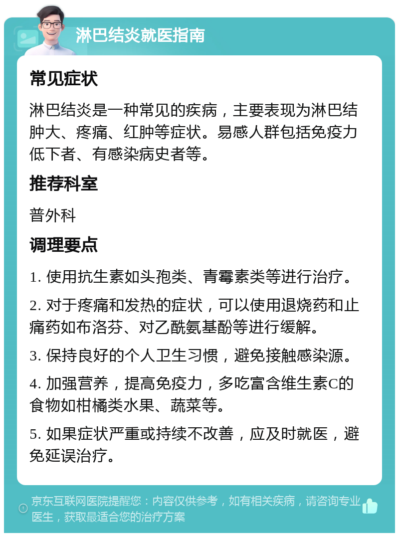 淋巴结炎就医指南 常见症状 淋巴结炎是一种常见的疾病，主要表现为淋巴结肿大、疼痛、红肿等症状。易感人群包括免疫力低下者、有感染病史者等。 推荐科室 普外科 调理要点 1. 使用抗生素如头孢类、青霉素类等进行治疗。 2. 对于疼痛和发热的症状，可以使用退烧药和止痛药如布洛芬、对乙酰氨基酚等进行缓解。 3. 保持良好的个人卫生习惯，避免接触感染源。 4. 加强营养，提高免疫力，多吃富含维生素C的食物如柑橘类水果、蔬菜等。 5. 如果症状严重或持续不改善，应及时就医，避免延误治疗。