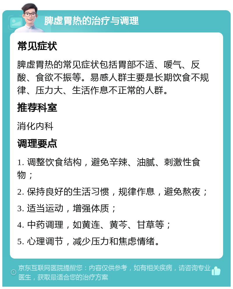 脾虚胃热的治疗与调理 常见症状 脾虚胃热的常见症状包括胃部不适、嗳气、反酸、食欲不振等。易感人群主要是长期饮食不规律、压力大、生活作息不正常的人群。 推荐科室 消化内科 调理要点 1. 调整饮食结构，避免辛辣、油腻、刺激性食物； 2. 保持良好的生活习惯，规律作息，避免熬夜； 3. 适当运动，增强体质； 4. 中药调理，如黄连、黄芩、甘草等； 5. 心理调节，减少压力和焦虑情绪。