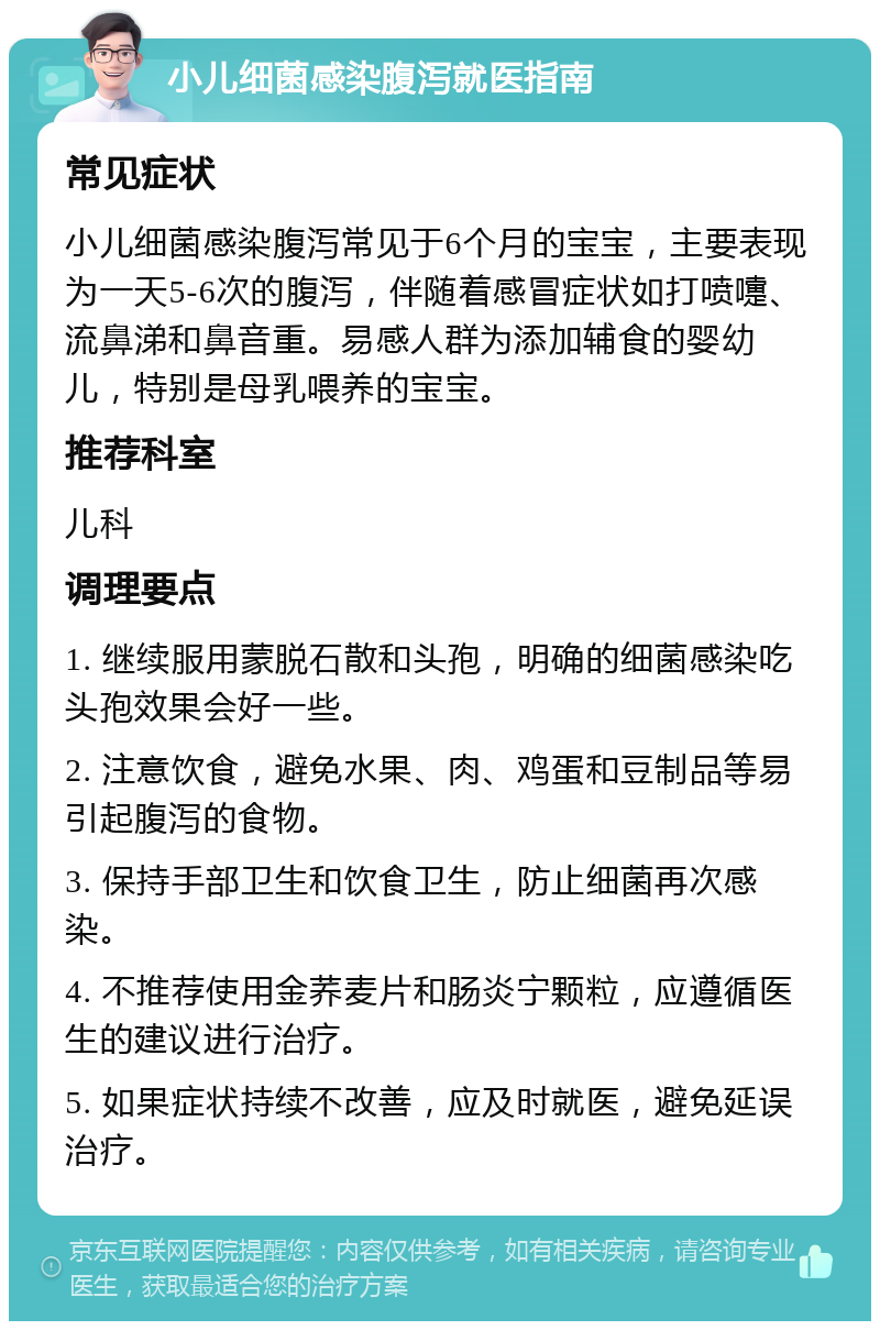 小儿细菌感染腹泻就医指南 常见症状 小儿细菌感染腹泻常见于6个月的宝宝，主要表现为一天5-6次的腹泻，伴随着感冒症状如打喷嚏、流鼻涕和鼻音重。易感人群为添加辅食的婴幼儿，特别是母乳喂养的宝宝。 推荐科室 儿科 调理要点 1. 继续服用蒙脱石散和头孢，明确的细菌感染吃头孢效果会好一些。 2. 注意饮食，避免水果、肉、鸡蛋和豆制品等易引起腹泻的食物。 3. 保持手部卫生和饮食卫生，防止细菌再次感染。 4. 不推荐使用金荞麦片和肠炎宁颗粒，应遵循医生的建议进行治疗。 5. 如果症状持续不改善，应及时就医，避免延误治疗。