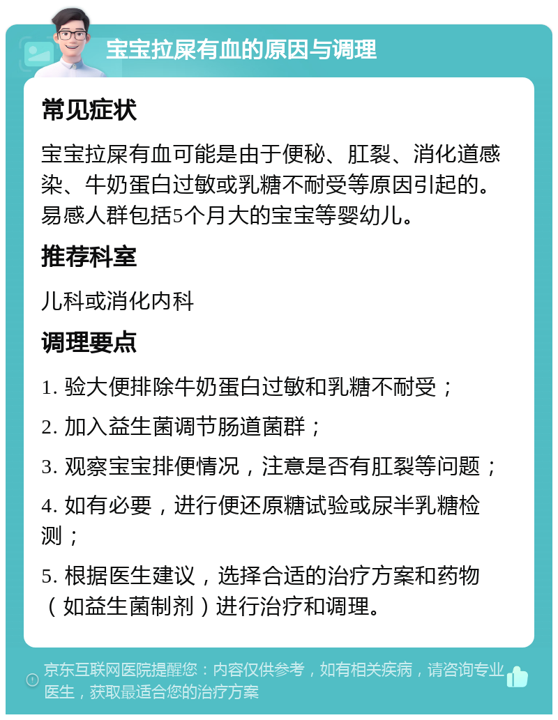 宝宝拉屎有血的原因与调理 常见症状 宝宝拉屎有血可能是由于便秘、肛裂、消化道感染、牛奶蛋白过敏或乳糖不耐受等原因引起的。易感人群包括5个月大的宝宝等婴幼儿。 推荐科室 儿科或消化内科 调理要点 1. 验大便排除牛奶蛋白过敏和乳糖不耐受； 2. 加入益生菌调节肠道菌群； 3. 观察宝宝排便情况，注意是否有肛裂等问题； 4. 如有必要，进行便还原糖试验或尿半乳糖检测； 5. 根据医生建议，选择合适的治疗方案和药物（如益生菌制剂）进行治疗和调理。