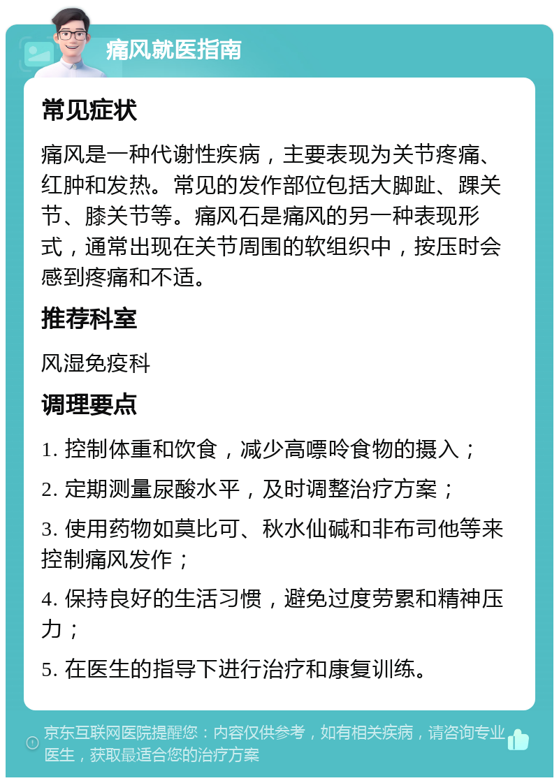 痛风就医指南 常见症状 痛风是一种代谢性疾病，主要表现为关节疼痛、红肿和发热。常见的发作部位包括大脚趾、踝关节、膝关节等。痛风石是痛风的另一种表现形式，通常出现在关节周围的软组织中，按压时会感到疼痛和不适。 推荐科室 风湿免疫科 调理要点 1. 控制体重和饮食，减少高嘌呤食物的摄入； 2. 定期测量尿酸水平，及时调整治疗方案； 3. 使用药物如莫比可、秋水仙碱和非布司他等来控制痛风发作； 4. 保持良好的生活习惯，避免过度劳累和精神压力； 5. 在医生的指导下进行治疗和康复训练。