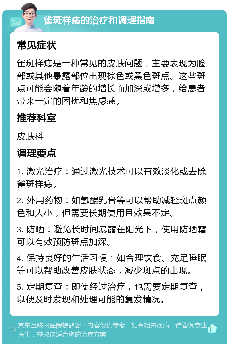 雀斑样痣的治疗和调理指南 常见症状 雀斑样痣是一种常见的皮肤问题，主要表现为脸部或其他暴露部位出现棕色或黑色斑点。这些斑点可能会随着年龄的增长而加深或增多，给患者带来一定的困扰和焦虑感。 推荐科室 皮肤科 调理要点 1. 激光治疗：通过激光技术可以有效淡化或去除雀斑样痣。 2. 外用药物：如氢醌乳膏等可以帮助减轻斑点颜色和大小，但需要长期使用且效果不定。 3. 防晒：避免长时间暴露在阳光下，使用防晒霜可以有效预防斑点加深。 4. 保持良好的生活习惯：如合理饮食、充足睡眠等可以帮助改善皮肤状态，减少斑点的出现。 5. 定期复查：即使经过治疗，也需要定期复查，以便及时发现和处理可能的复发情况。