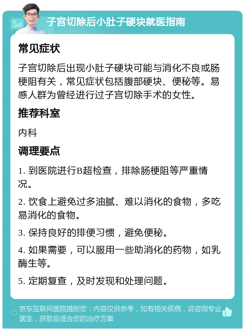 子宫切除后小肚子硬块就医指南 常见症状 子宫切除后出现小肚子硬块可能与消化不良或肠梗阻有关，常见症状包括腹部硬块、便秘等。易感人群为曾经进行过子宫切除手术的女性。 推荐科室 内科 调理要点 1. 到医院进行B超检查，排除肠梗阻等严重情况。 2. 饮食上避免过多油腻、难以消化的食物，多吃易消化的食物。 3. 保持良好的排便习惯，避免便秘。 4. 如果需要，可以服用一些助消化的药物，如乳酶生等。 5. 定期复查，及时发现和处理问题。