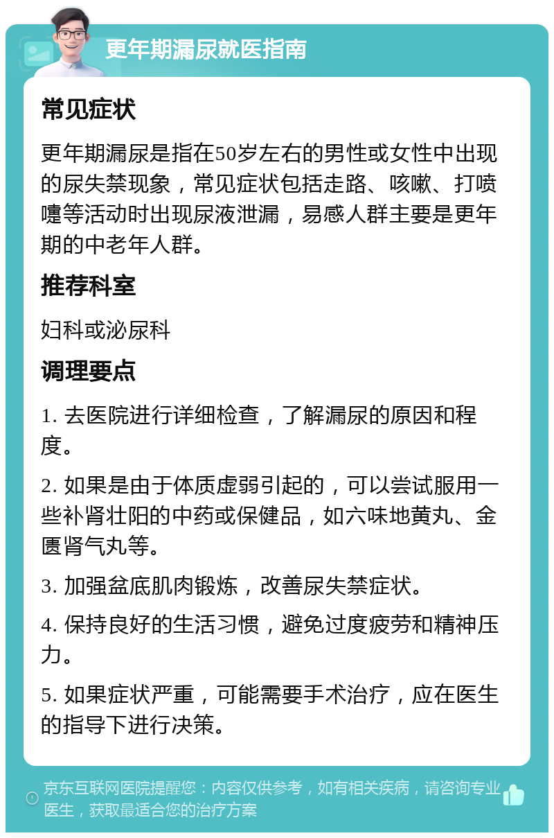 更年期漏尿就医指南 常见症状 更年期漏尿是指在50岁左右的男性或女性中出现的尿失禁现象，常见症状包括走路、咳嗽、打喷嚏等活动时出现尿液泄漏，易感人群主要是更年期的中老年人群。 推荐科室 妇科或泌尿科 调理要点 1. 去医院进行详细检查，了解漏尿的原因和程度。 2. 如果是由于体质虚弱引起的，可以尝试服用一些补肾壮阳的中药或保健品，如六味地黄丸、金匮肾气丸等。 3. 加强盆底肌肉锻炼，改善尿失禁症状。 4. 保持良好的生活习惯，避免过度疲劳和精神压力。 5. 如果症状严重，可能需要手术治疗，应在医生的指导下进行决策。