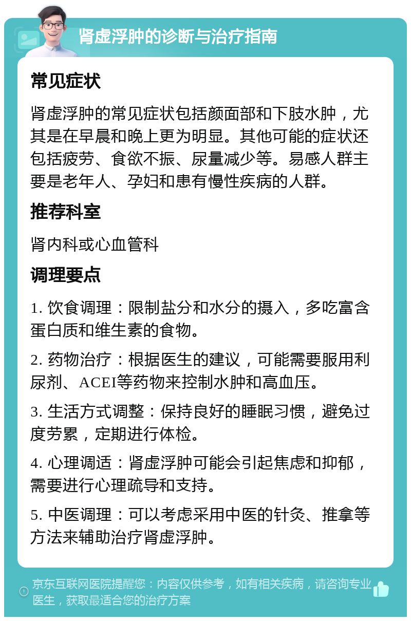 肾虚浮肿的诊断与治疗指南 常见症状 肾虚浮肿的常见症状包括颜面部和下肢水肿，尤其是在早晨和晚上更为明显。其他可能的症状还包括疲劳、食欲不振、尿量减少等。易感人群主要是老年人、孕妇和患有慢性疾病的人群。 推荐科室 肾内科或心血管科 调理要点 1. 饮食调理：限制盐分和水分的摄入，多吃富含蛋白质和维生素的食物。 2. 药物治疗：根据医生的建议，可能需要服用利尿剂、ACEI等药物来控制水肿和高血压。 3. 生活方式调整：保持良好的睡眠习惯，避免过度劳累，定期进行体检。 4. 心理调适：肾虚浮肿可能会引起焦虑和抑郁，需要进行心理疏导和支持。 5. 中医调理：可以考虑采用中医的针灸、推拿等方法来辅助治疗肾虚浮肿。