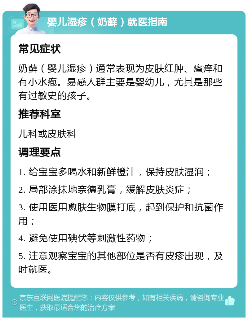 婴儿湿疹（奶藓）就医指南 常见症状 奶藓（婴儿湿疹）通常表现为皮肤红肿、瘙痒和有小水疱。易感人群主要是婴幼儿，尤其是那些有过敏史的孩子。 推荐科室 儿科或皮肤科 调理要点 1. 给宝宝多喝水和新鲜橙汁，保持皮肤湿润； 2. 局部涂抹地奈德乳膏，缓解皮肤炎症； 3. 使用医用愈肤生物膜打底，起到保护和抗菌作用； 4. 避免使用碘伏等刺激性药物； 5. 注意观察宝宝的其他部位是否有皮疹出现，及时就医。