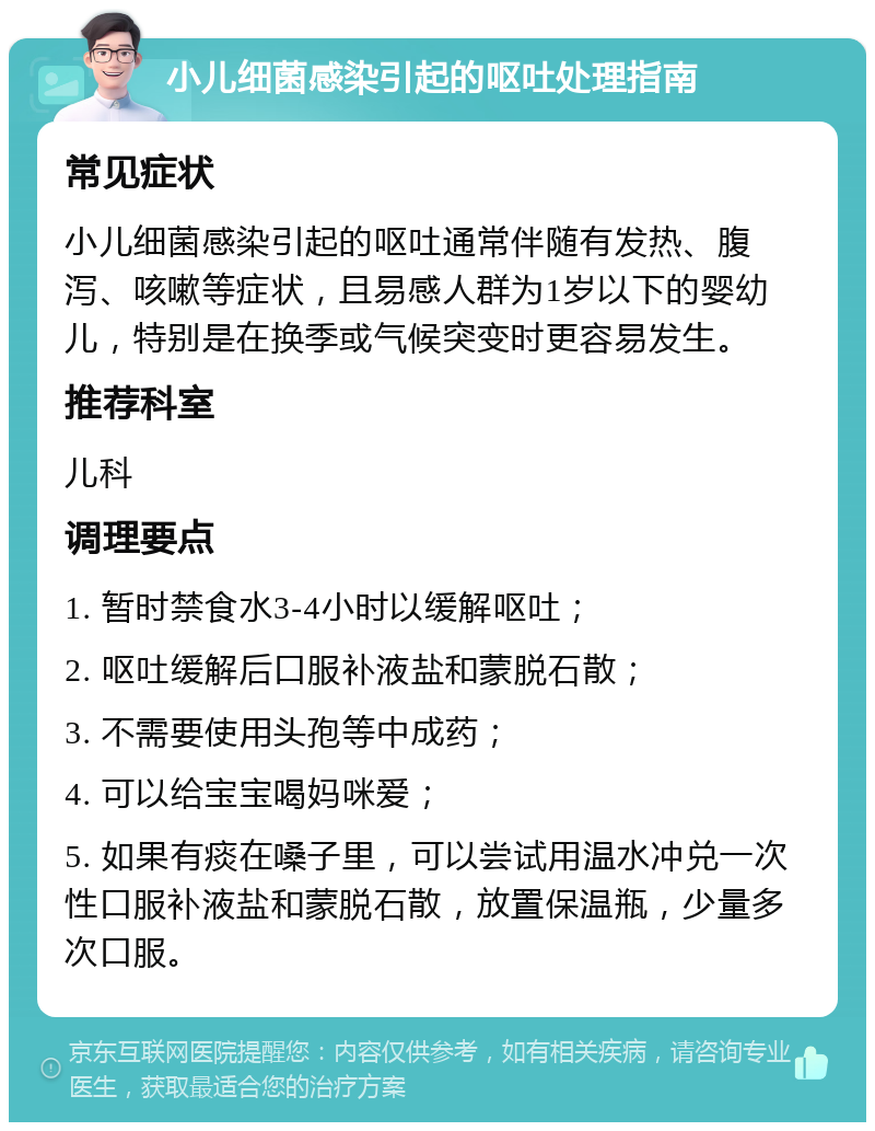 小儿细菌感染引起的呕吐处理指南 常见症状 小儿细菌感染引起的呕吐通常伴随有发热、腹泻、咳嗽等症状，且易感人群为1岁以下的婴幼儿，特别是在换季或气候突变时更容易发生。 推荐科室 儿科 调理要点 1. 暂时禁食水3-4小时以缓解呕吐； 2. 呕吐缓解后口服补液盐和蒙脱石散； 3. 不需要使用头孢等中成药； 4. 可以给宝宝喝妈咪爱； 5. 如果有痰在嗓子里，可以尝试用温水冲兑一次性口服补液盐和蒙脱石散，放置保温瓶，少量多次口服。