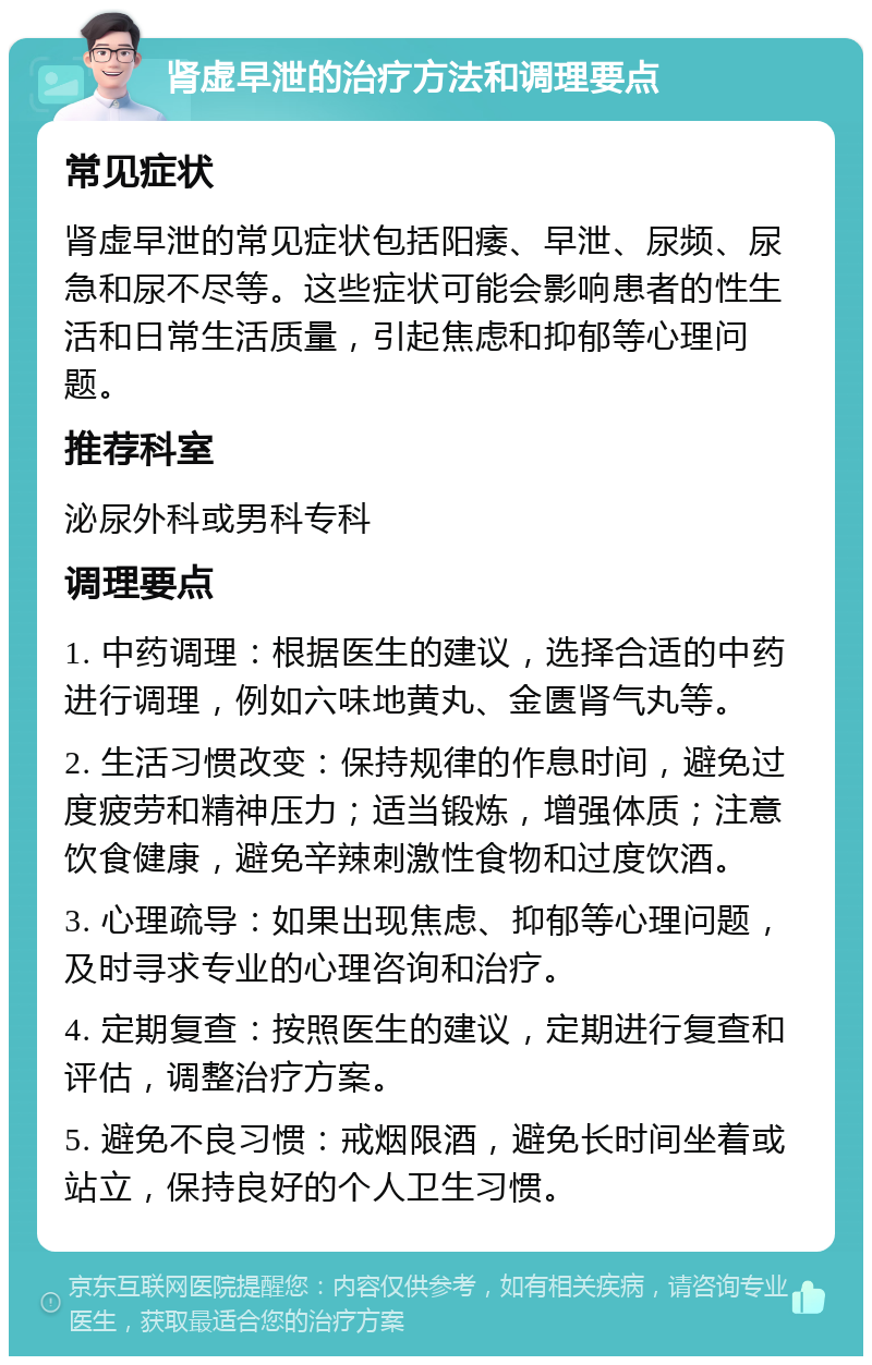 肾虚早泄的治疗方法和调理要点 常见症状 肾虚早泄的常见症状包括阳痿、早泄、尿频、尿急和尿不尽等。这些症状可能会影响患者的性生活和日常生活质量，引起焦虑和抑郁等心理问题。 推荐科室 泌尿外科或男科专科 调理要点 1. 中药调理：根据医生的建议，选择合适的中药进行调理，例如六味地黄丸、金匮肾气丸等。 2. 生活习惯改变：保持规律的作息时间，避免过度疲劳和精神压力；适当锻炼，增强体质；注意饮食健康，避免辛辣刺激性食物和过度饮酒。 3. 心理疏导：如果出现焦虑、抑郁等心理问题，及时寻求专业的心理咨询和治疗。 4. 定期复查：按照医生的建议，定期进行复查和评估，调整治疗方案。 5. 避免不良习惯：戒烟限酒，避免长时间坐着或站立，保持良好的个人卫生习惯。