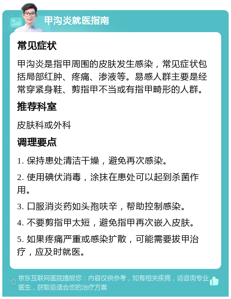 甲沟炎就医指南 常见症状 甲沟炎是指甲周围的皮肤发生感染，常见症状包括局部红肿、疼痛、渗液等。易感人群主要是经常穿紧身鞋、剪指甲不当或有指甲畸形的人群。 推荐科室 皮肤科或外科 调理要点 1. 保持患处清洁干燥，避免再次感染。 2. 使用碘伏消毒，涂抹在患处可以起到杀菌作用。 3. 口服消炎药如头孢呋辛，帮助控制感染。 4. 不要剪指甲太短，避免指甲再次嵌入皮肤。 5. 如果疼痛严重或感染扩散，可能需要拔甲治疗，应及时就医。