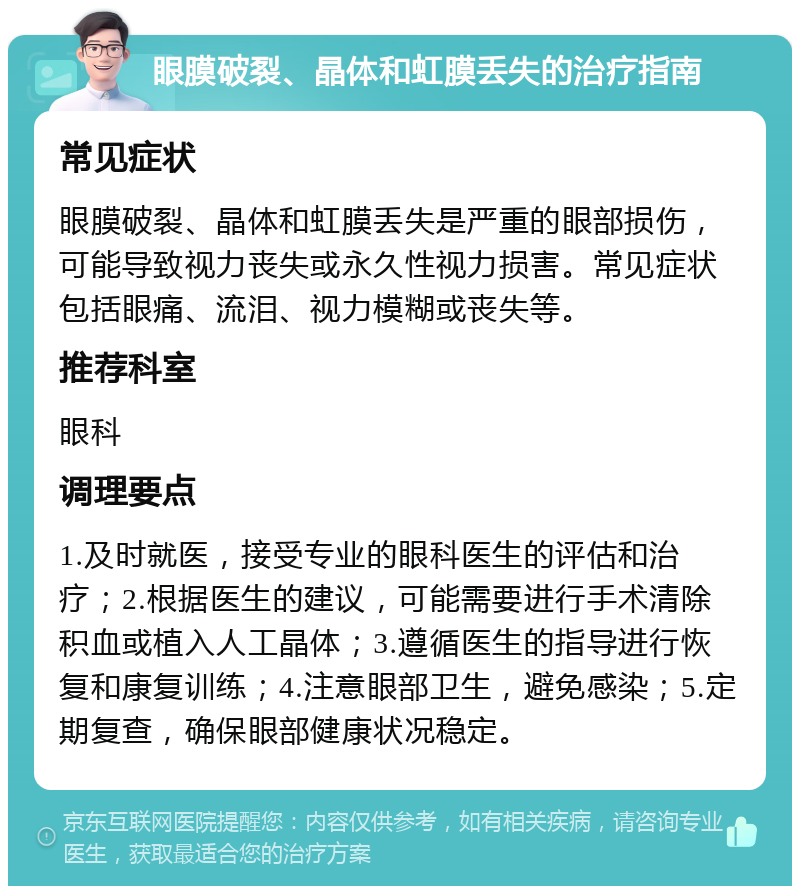 眼膜破裂、晶体和虹膜丢失的治疗指南 常见症状 眼膜破裂、晶体和虹膜丢失是严重的眼部损伤，可能导致视力丧失或永久性视力损害。常见症状包括眼痛、流泪、视力模糊或丧失等。 推荐科室 眼科 调理要点 1.及时就医，接受专业的眼科医生的评估和治疗；2.根据医生的建议，可能需要进行手术清除积血或植入人工晶体；3.遵循医生的指导进行恢复和康复训练；4.注意眼部卫生，避免感染；5.定期复查，确保眼部健康状况稳定。