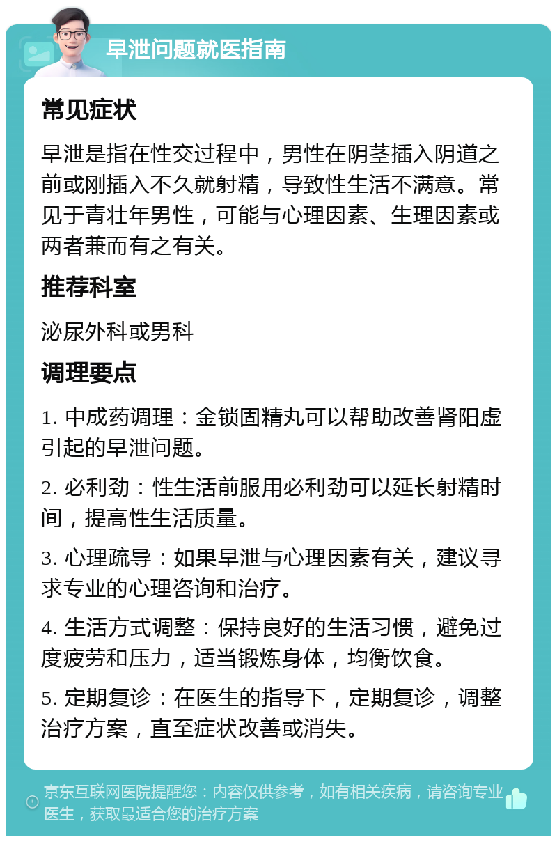 早泄问题就医指南 常见症状 早泄是指在性交过程中，男性在阴茎插入阴道之前或刚插入不久就射精，导致性生活不满意。常见于青壮年男性，可能与心理因素、生理因素或两者兼而有之有关。 推荐科室 泌尿外科或男科 调理要点 1. 中成药调理：金锁固精丸可以帮助改善肾阳虚引起的早泄问题。 2. 必利劲：性生活前服用必利劲可以延长射精时间，提高性生活质量。 3. 心理疏导：如果早泄与心理因素有关，建议寻求专业的心理咨询和治疗。 4. 生活方式调整：保持良好的生活习惯，避免过度疲劳和压力，适当锻炼身体，均衡饮食。 5. 定期复诊：在医生的指导下，定期复诊，调整治疗方案，直至症状改善或消失。