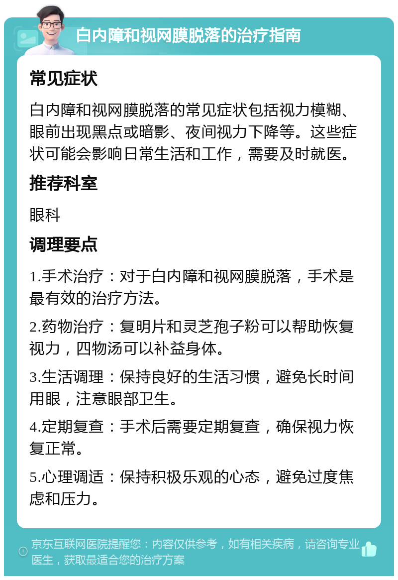 白内障和视网膜脱落的治疗指南 常见症状 白内障和视网膜脱落的常见症状包括视力模糊、眼前出现黑点或暗影、夜间视力下降等。这些症状可能会影响日常生活和工作，需要及时就医。 推荐科室 眼科 调理要点 1.手术治疗：对于白内障和视网膜脱落，手术是最有效的治疗方法。 2.药物治疗：复明片和灵芝孢子粉可以帮助恢复视力，四物汤可以补益身体。 3.生活调理：保持良好的生活习惯，避免长时间用眼，注意眼部卫生。 4.定期复查：手术后需要定期复查，确保视力恢复正常。 5.心理调适：保持积极乐观的心态，避免过度焦虑和压力。