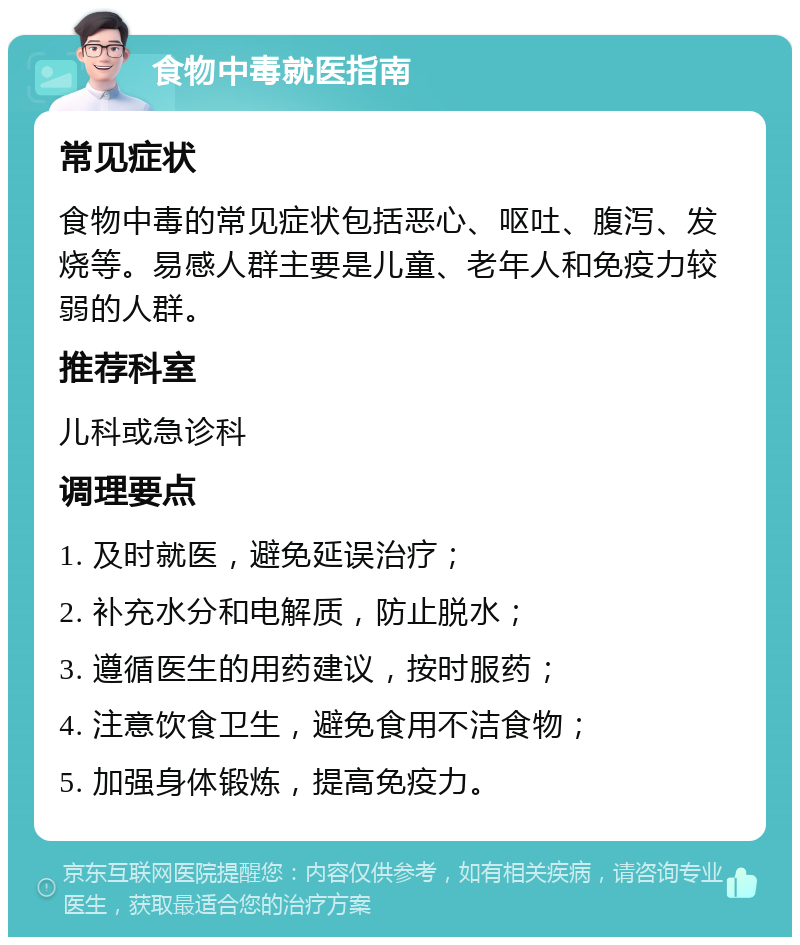 食物中毒就医指南 常见症状 食物中毒的常见症状包括恶心、呕吐、腹泻、发烧等。易感人群主要是儿童、老年人和免疫力较弱的人群。 推荐科室 儿科或急诊科 调理要点 1. 及时就医，避免延误治疗； 2. 补充水分和电解质，防止脱水； 3. 遵循医生的用药建议，按时服药； 4. 注意饮食卫生，避免食用不洁食物； 5. 加强身体锻炼，提高免疫力。