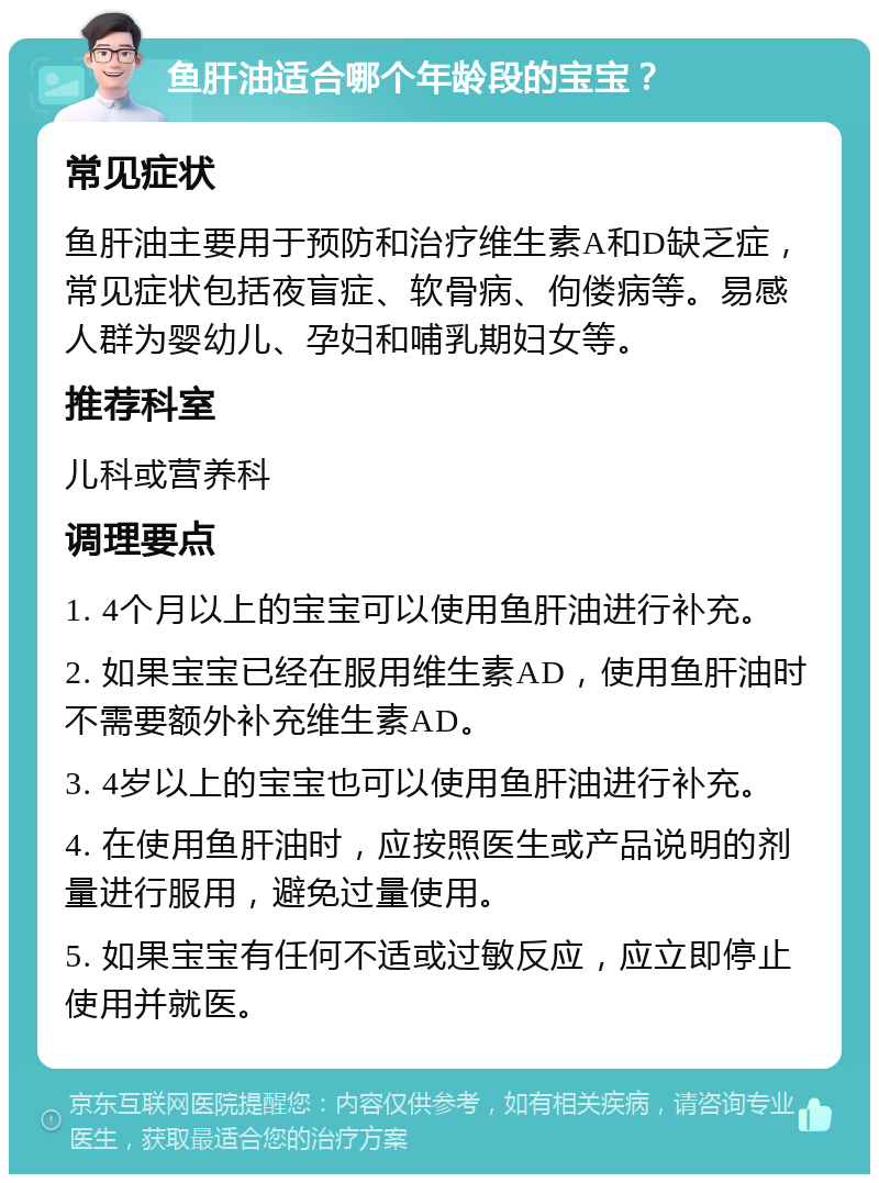 鱼肝油适合哪个年龄段的宝宝？ 常见症状 鱼肝油主要用于预防和治疗维生素A和D缺乏症，常见症状包括夜盲症、软骨病、佝偻病等。易感人群为婴幼儿、孕妇和哺乳期妇女等。 推荐科室 儿科或营养科 调理要点 1. 4个月以上的宝宝可以使用鱼肝油进行补充。 2. 如果宝宝已经在服用维生素AD，使用鱼肝油时不需要额外补充维生素AD。 3. 4岁以上的宝宝也可以使用鱼肝油进行补充。 4. 在使用鱼肝油时，应按照医生或产品说明的剂量进行服用，避免过量使用。 5. 如果宝宝有任何不适或过敏反应，应立即停止使用并就医。