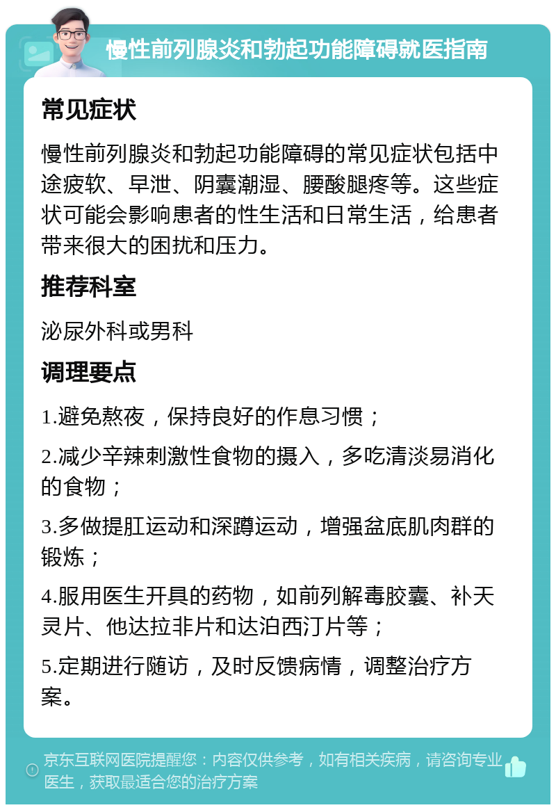 慢性前列腺炎和勃起功能障碍就医指南 常见症状 慢性前列腺炎和勃起功能障碍的常见症状包括中途疲软、早泄、阴囊潮湿、腰酸腿疼等。这些症状可能会影响患者的性生活和日常生活，给患者带来很大的困扰和压力。 推荐科室 泌尿外科或男科 调理要点 1.避免熬夜，保持良好的作息习惯； 2.减少辛辣刺激性食物的摄入，多吃清淡易消化的食物； 3.多做提肛运动和深蹲运动，增强盆底肌肉群的锻炼； 4.服用医生开具的药物，如前列解毒胶囊、补天灵片、他达拉非片和达泊西汀片等； 5.定期进行随访，及时反馈病情，调整治疗方案。