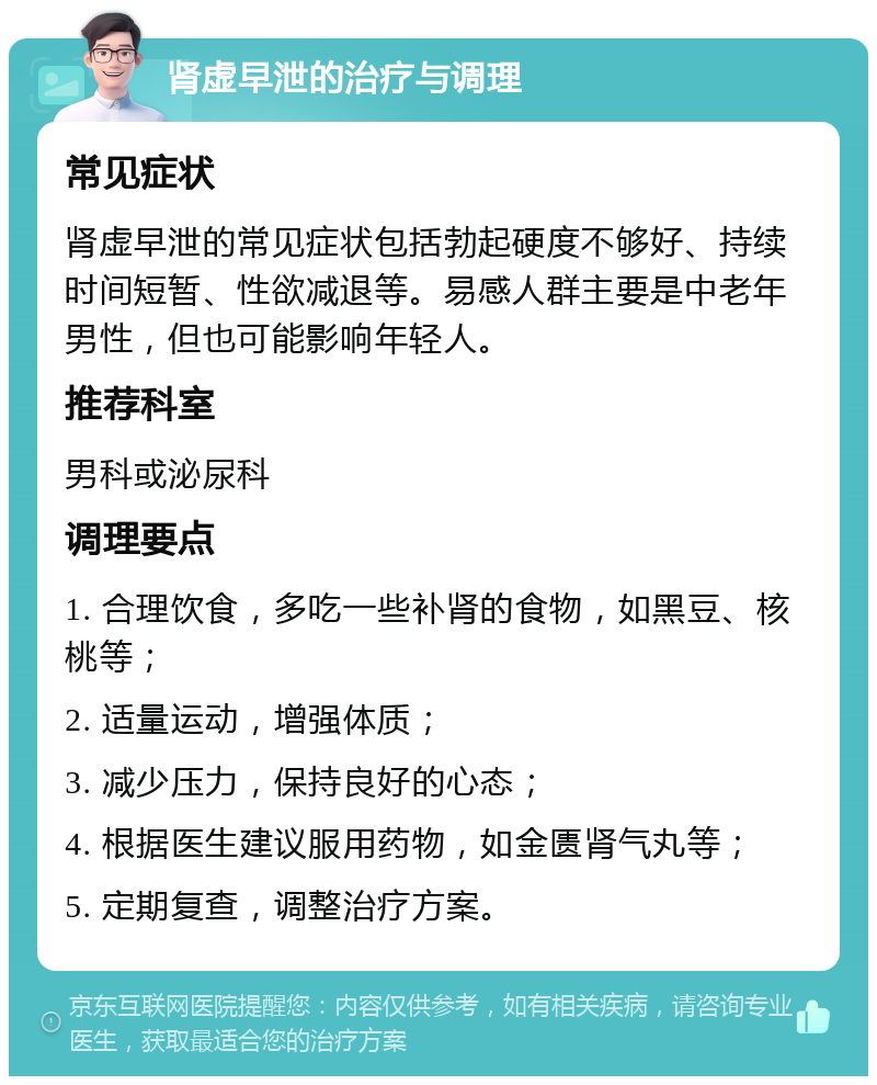 肾虚早泄的治疗与调理 常见症状 肾虚早泄的常见症状包括勃起硬度不够好、持续时间短暂、性欲减退等。易感人群主要是中老年男性，但也可能影响年轻人。 推荐科室 男科或泌尿科 调理要点 1. 合理饮食，多吃一些补肾的食物，如黑豆、核桃等； 2. 适量运动，增强体质； 3. 减少压力，保持良好的心态； 4. 根据医生建议服用药物，如金匮肾气丸等； 5. 定期复查，调整治疗方案。