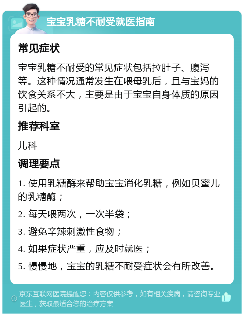 宝宝乳糖不耐受就医指南 常见症状 宝宝乳糖不耐受的常见症状包括拉肚子、腹泻等。这种情况通常发生在喂母乳后，且与宝妈的饮食关系不大，主要是由于宝宝自身体质的原因引起的。 推荐科室 儿科 调理要点 1. 使用乳糖酶来帮助宝宝消化乳糖，例如贝蜜儿的乳糖酶； 2. 每天喂两次，一次半袋； 3. 避免辛辣刺激性食物； 4. 如果症状严重，应及时就医； 5. 慢慢地，宝宝的乳糖不耐受症状会有所改善。