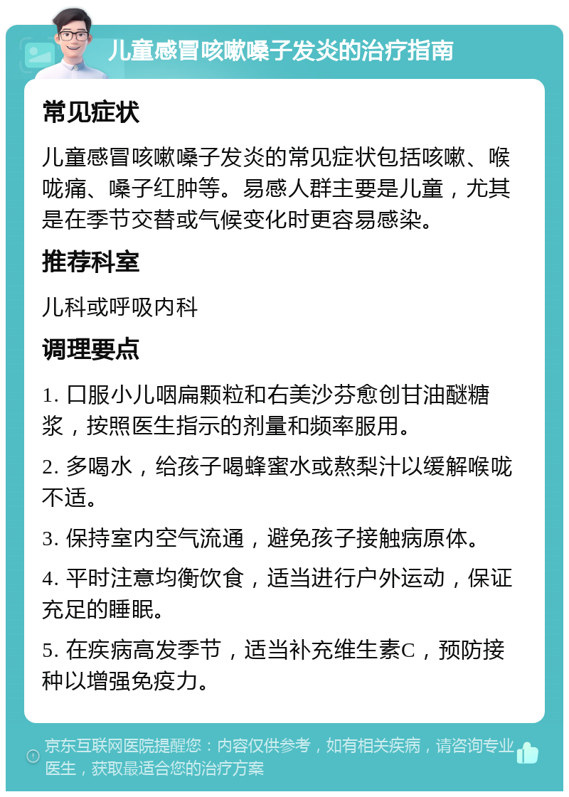 儿童感冒咳嗽嗓子发炎的治疗指南 常见症状 儿童感冒咳嗽嗓子发炎的常见症状包括咳嗽、喉咙痛、嗓子红肿等。易感人群主要是儿童，尤其是在季节交替或气候变化时更容易感染。 推荐科室 儿科或呼吸内科 调理要点 1. 口服小儿咽扁颗粒和右美沙芬愈创甘油醚糖浆，按照医生指示的剂量和频率服用。 2. 多喝水，给孩子喝蜂蜜水或熬梨汁以缓解喉咙不适。 3. 保持室内空气流通，避免孩子接触病原体。 4. 平时注意均衡饮食，适当进行户外运动，保证充足的睡眠。 5. 在疾病高发季节，适当补充维生素C，预防接种以增强免疫力。