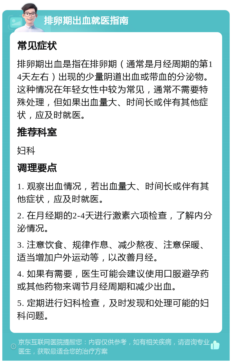 排卵期出血就医指南 常见症状 排卵期出血是指在排卵期（通常是月经周期的第14天左右）出现的少量阴道出血或带血的分泌物。这种情况在年轻女性中较为常见，通常不需要特殊处理，但如果出血量大、时间长或伴有其他症状，应及时就医。 推荐科室 妇科 调理要点 1. 观察出血情况，若出血量大、时间长或伴有其他症状，应及时就医。 2. 在月经期的2-4天进行激素六项检查，了解内分泌情况。 3. 注意饮食、规律作息、减少熬夜、注意保暖、适当增加户外运动等，以改善月经。 4. 如果有需要，医生可能会建议使用口服避孕药或其他药物来调节月经周期和减少出血。 5. 定期进行妇科检查，及时发现和处理可能的妇科问题。