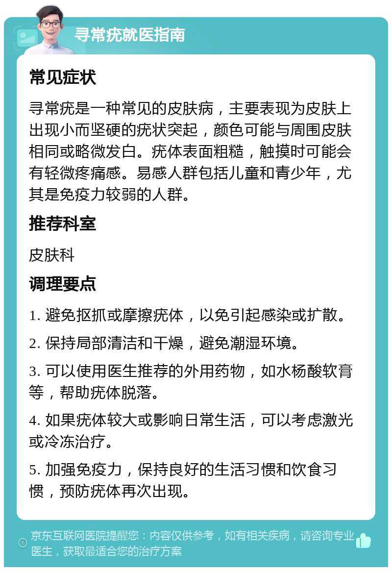 寻常疣就医指南 常见症状 寻常疣是一种常见的皮肤病，主要表现为皮肤上出现小而坚硬的疣状突起，颜色可能与周围皮肤相同或略微发白。疣体表面粗糙，触摸时可能会有轻微疼痛感。易感人群包括儿童和青少年，尤其是免疫力较弱的人群。 推荐科室 皮肤科 调理要点 1. 避免抠抓或摩擦疣体，以免引起感染或扩散。 2. 保持局部清洁和干燥，避免潮湿环境。 3. 可以使用医生推荐的外用药物，如水杨酸软膏等，帮助疣体脱落。 4. 如果疣体较大或影响日常生活，可以考虑激光或冷冻治疗。 5. 加强免疫力，保持良好的生活习惯和饮食习惯，预防疣体再次出现。