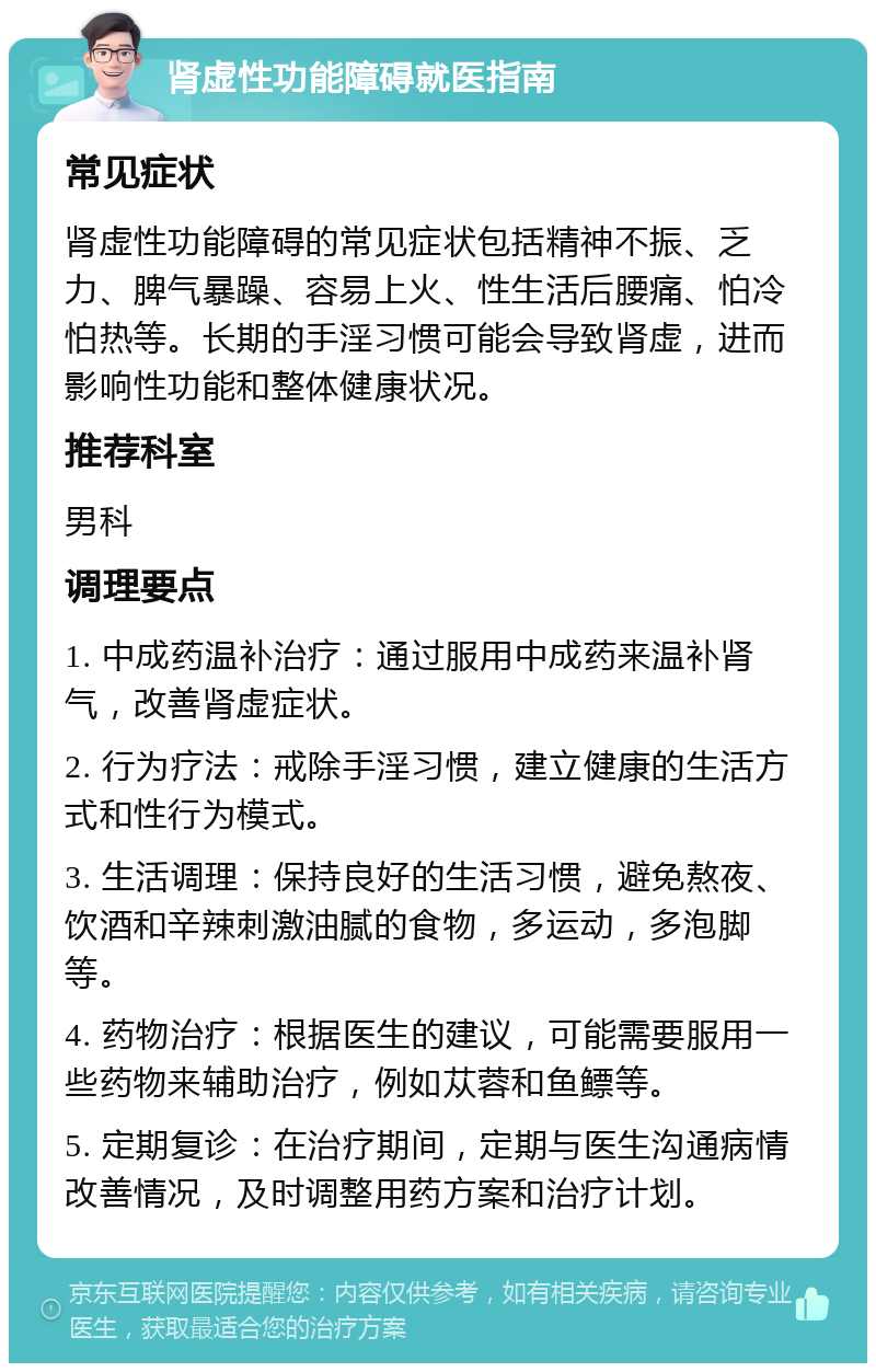 肾虚性功能障碍就医指南 常见症状 肾虚性功能障碍的常见症状包括精神不振、乏力、脾气暴躁、容易上火、性生活后腰痛、怕冷怕热等。长期的手淫习惯可能会导致肾虚，进而影响性功能和整体健康状况。 推荐科室 男科 调理要点 1. 中成药温补治疗：通过服用中成药来温补肾气，改善肾虚症状。 2. 行为疗法：戒除手淫习惯，建立健康的生活方式和性行为模式。 3. 生活调理：保持良好的生活习惯，避免熬夜、饮酒和辛辣刺激油腻的食物，多运动，多泡脚等。 4. 药物治疗：根据医生的建议，可能需要服用一些药物来辅助治疗，例如苁蓉和鱼鳔等。 5. 定期复诊：在治疗期间，定期与医生沟通病情改善情况，及时调整用药方案和治疗计划。