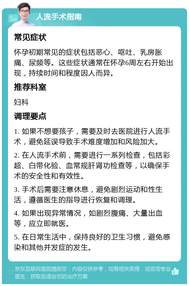 人流手术指南 常见症状 怀孕初期常见的症状包括恶心、呕吐、乳房胀痛、尿频等。这些症状通常在怀孕6周左右开始出现，持续时间和程度因人而异。 推荐科室 妇科 调理要点 1. 如果不想要孩子，需要及时去医院进行人流手术，避免延误导致手术难度增加和风险加大。 2. 在人流手术前，需要进行一系列检查，包括彩超、白带化验、血常规肝肾功检查等，以确保手术的安全性和有效性。 3. 手术后需要注意休息，避免剧烈运动和性生活，遵循医生的指导进行恢复和调理。 4. 如果出现异常情况，如剧烈腹痛、大量出血等，应立即就医。 5. 在日常生活中，保持良好的卫生习惯，避免感染和其他并发症的发生。