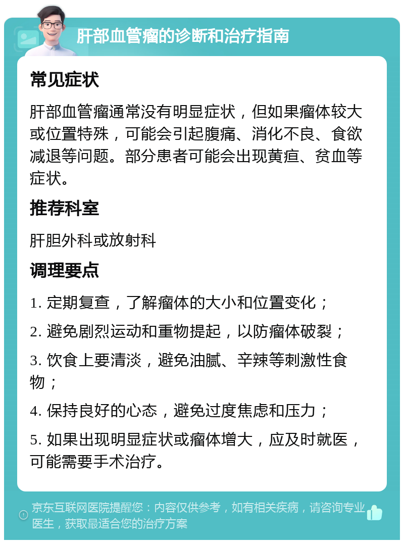 肝部血管瘤的诊断和治疗指南 常见症状 肝部血管瘤通常没有明显症状，但如果瘤体较大或位置特殊，可能会引起腹痛、消化不良、食欲减退等问题。部分患者可能会出现黄疸、贫血等症状。 推荐科室 肝胆外科或放射科 调理要点 1. 定期复查，了解瘤体的大小和位置变化； 2. 避免剧烈运动和重物提起，以防瘤体破裂； 3. 饮食上要清淡，避免油腻、辛辣等刺激性食物； 4. 保持良好的心态，避免过度焦虑和压力； 5. 如果出现明显症状或瘤体增大，应及时就医，可能需要手术治疗。