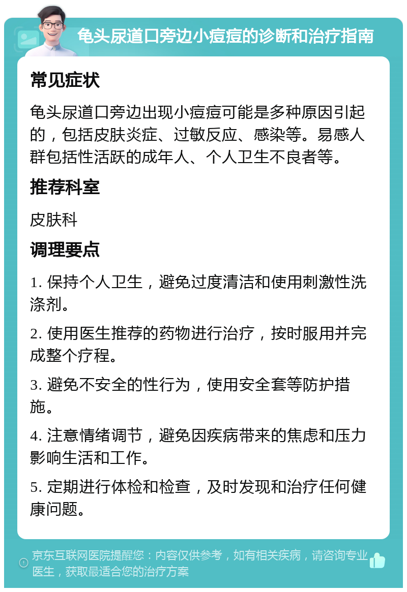 龟头尿道口旁边小痘痘的诊断和治疗指南 常见症状 龟头尿道口旁边出现小痘痘可能是多种原因引起的，包括皮肤炎症、过敏反应、感染等。易感人群包括性活跃的成年人、个人卫生不良者等。 推荐科室 皮肤科 调理要点 1. 保持个人卫生，避免过度清洁和使用刺激性洗涤剂。 2. 使用医生推荐的药物进行治疗，按时服用并完成整个疗程。 3. 避免不安全的性行为，使用安全套等防护措施。 4. 注意情绪调节，避免因疾病带来的焦虑和压力影响生活和工作。 5. 定期进行体检和检查，及时发现和治疗任何健康问题。