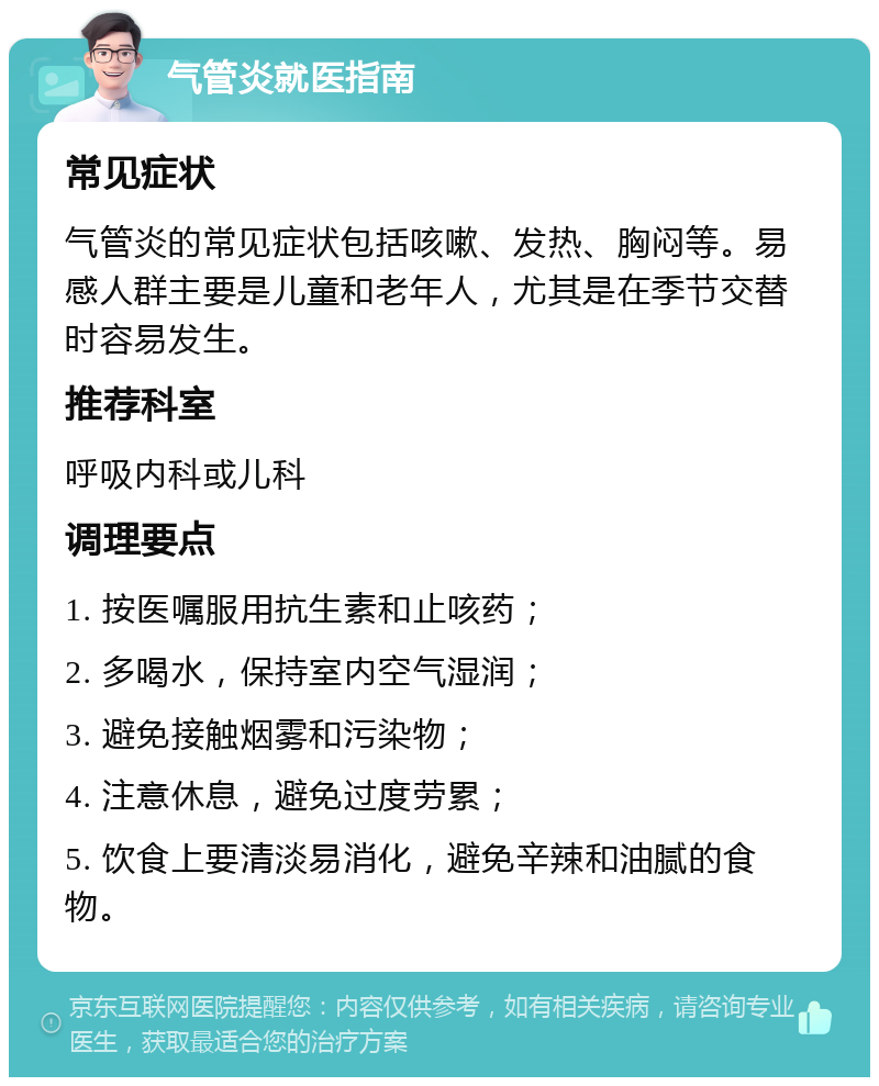 气管炎就医指南 常见症状 气管炎的常见症状包括咳嗽、发热、胸闷等。易感人群主要是儿童和老年人，尤其是在季节交替时容易发生。 推荐科室 呼吸内科或儿科 调理要点 1. 按医嘱服用抗生素和止咳药； 2. 多喝水，保持室内空气湿润； 3. 避免接触烟雾和污染物； 4. 注意休息，避免过度劳累； 5. 饮食上要清淡易消化，避免辛辣和油腻的食物。