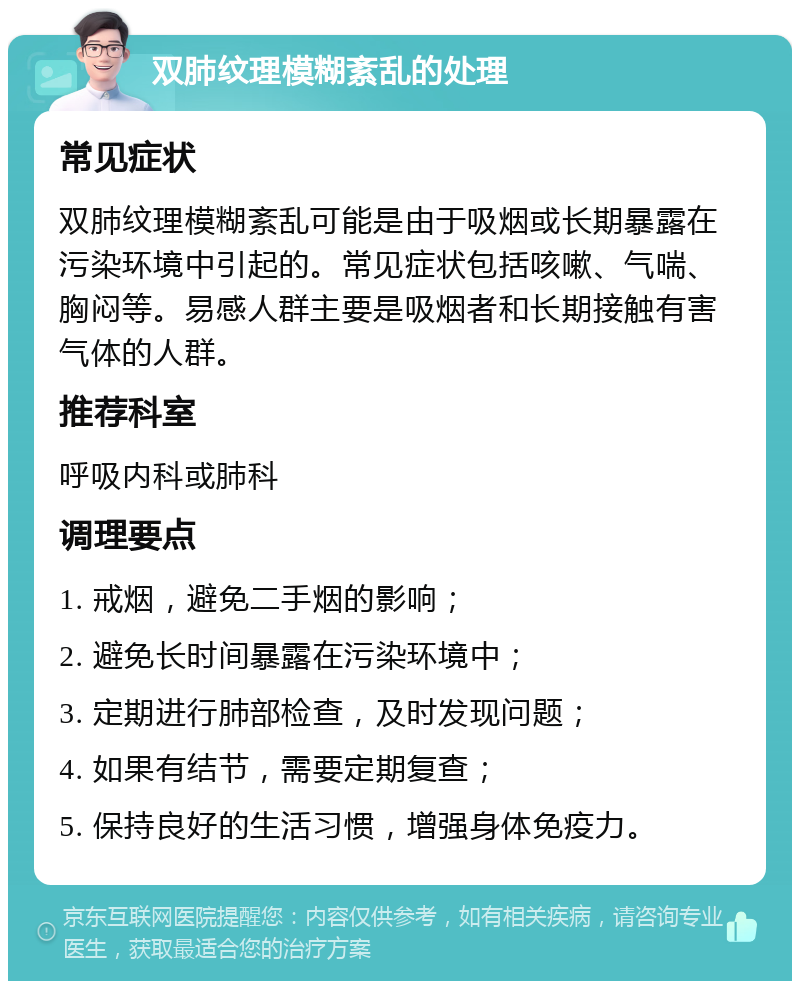 双肺纹理模糊紊乱的处理 常见症状 双肺纹理模糊紊乱可能是由于吸烟或长期暴露在污染环境中引起的。常见症状包括咳嗽、气喘、胸闷等。易感人群主要是吸烟者和长期接触有害气体的人群。 推荐科室 呼吸内科或肺科 调理要点 1. 戒烟，避免二手烟的影响； 2. 避免长时间暴露在污染环境中； 3. 定期进行肺部检查，及时发现问题； 4. 如果有结节，需要定期复查； 5. 保持良好的生活习惯，增强身体免疫力。