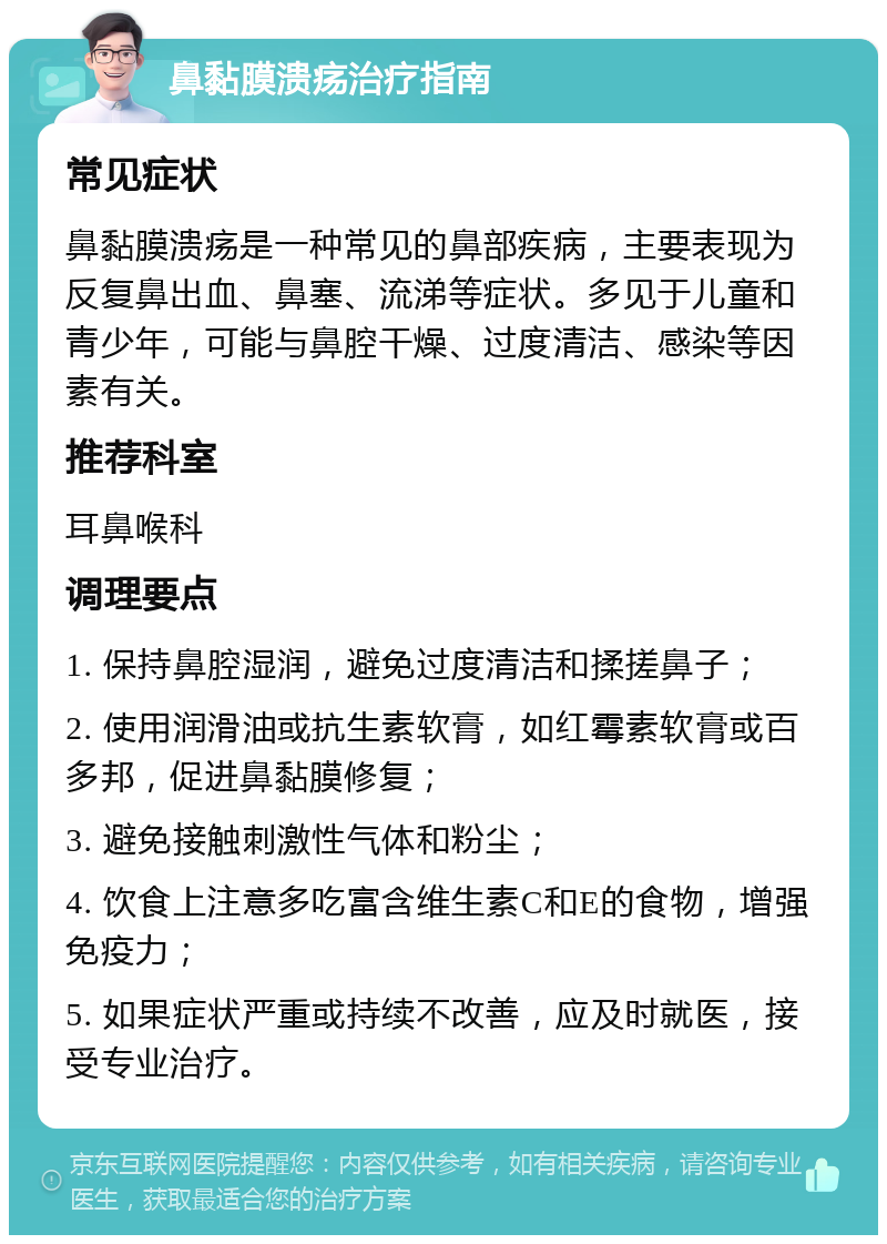 鼻黏膜溃疡治疗指南 常见症状 鼻黏膜溃疡是一种常见的鼻部疾病，主要表现为反复鼻出血、鼻塞、流涕等症状。多见于儿童和青少年，可能与鼻腔干燥、过度清洁、感染等因素有关。 推荐科室 耳鼻喉科 调理要点 1. 保持鼻腔湿润，避免过度清洁和揉搓鼻子； 2. 使用润滑油或抗生素软膏，如红霉素软膏或百多邦，促进鼻黏膜修复； 3. 避免接触刺激性气体和粉尘； 4. 饮食上注意多吃富含维生素C和E的食物，增强免疫力； 5. 如果症状严重或持续不改善，应及时就医，接受专业治疗。