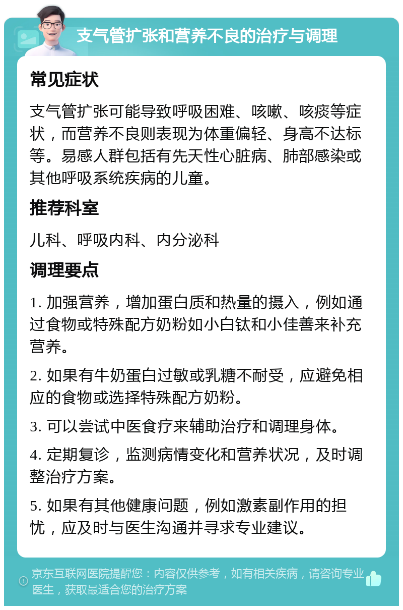 支气管扩张和营养不良的治疗与调理 常见症状 支气管扩张可能导致呼吸困难、咳嗽、咳痰等症状，而营养不良则表现为体重偏轻、身高不达标等。易感人群包括有先天性心脏病、肺部感染或其他呼吸系统疾病的儿童。 推荐科室 儿科、呼吸内科、内分泌科 调理要点 1. 加强营养，增加蛋白质和热量的摄入，例如通过食物或特殊配方奶粉如小白钛和小佳善来补充营养。 2. 如果有牛奶蛋白过敏或乳糖不耐受，应避免相应的食物或选择特殊配方奶粉。 3. 可以尝试中医食疗来辅助治疗和调理身体。 4. 定期复诊，监测病情变化和营养状况，及时调整治疗方案。 5. 如果有其他健康问题，例如激素副作用的担忧，应及时与医生沟通并寻求专业建议。