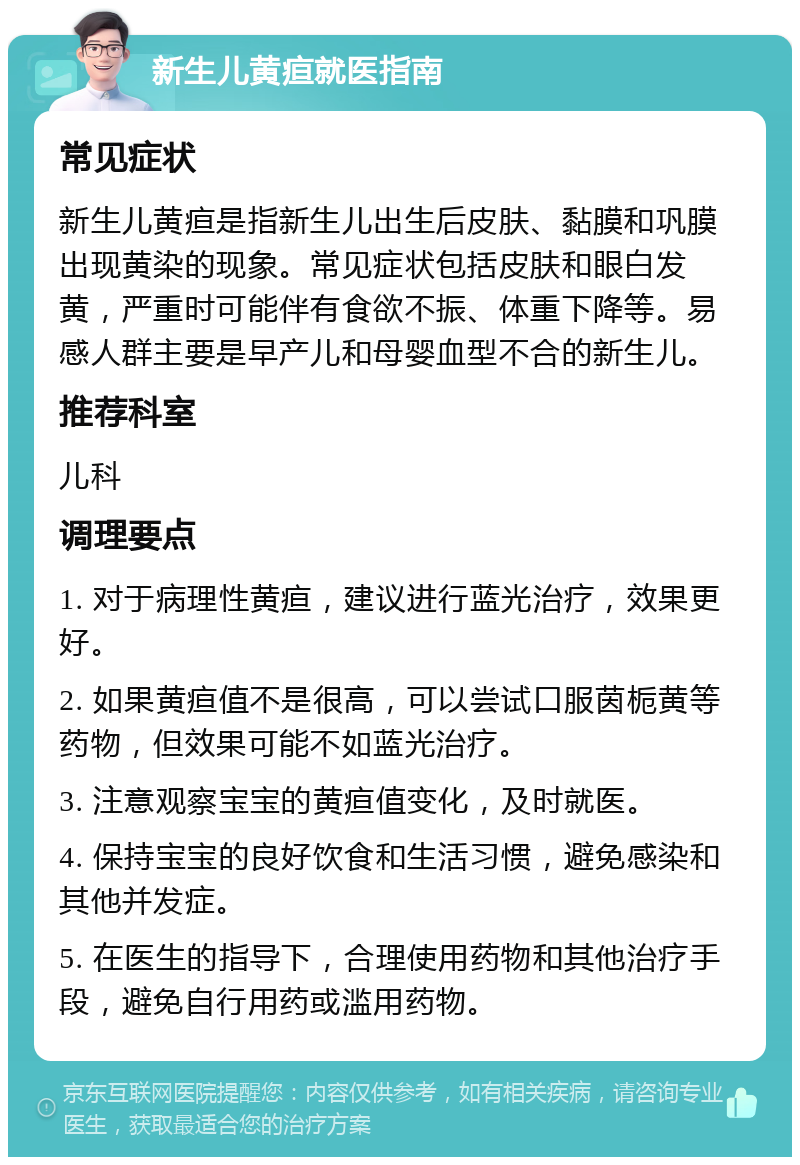 新生儿黄疸就医指南 常见症状 新生儿黄疸是指新生儿出生后皮肤、黏膜和巩膜出现黄染的现象。常见症状包括皮肤和眼白发黄，严重时可能伴有食欲不振、体重下降等。易感人群主要是早产儿和母婴血型不合的新生儿。 推荐科室 儿科 调理要点 1. 对于病理性黄疸，建议进行蓝光治疗，效果更好。 2. 如果黄疸值不是很高，可以尝试口服茵栀黄等药物，但效果可能不如蓝光治疗。 3. 注意观察宝宝的黄疸值变化，及时就医。 4. 保持宝宝的良好饮食和生活习惯，避免感染和其他并发症。 5. 在医生的指导下，合理使用药物和其他治疗手段，避免自行用药或滥用药物。