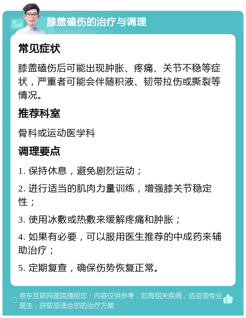 膝盖磕伤的治疗与调理 常见症状 膝盖磕伤后可能出现肿胀、疼痛、关节不稳等症状，严重者可能会伴随积液、韧带拉伤或撕裂等情况。 推荐科室 骨科或运动医学科 调理要点 1. 保持休息，避免剧烈运动； 2. 进行适当的肌肉力量训练，增强膝关节稳定性； 3. 使用冰敷或热敷来缓解疼痛和肿胀； 4. 如果有必要，可以服用医生推荐的中成药来辅助治疗； 5. 定期复查，确保伤势恢复正常。