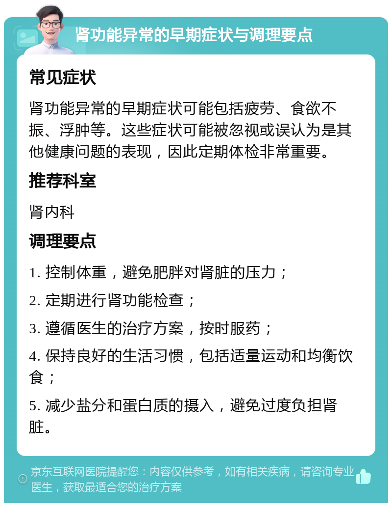 肾功能异常的早期症状与调理要点 常见症状 肾功能异常的早期症状可能包括疲劳、食欲不振、浮肿等。这些症状可能被忽视或误认为是其他健康问题的表现，因此定期体检非常重要。 推荐科室 肾内科 调理要点 1. 控制体重，避免肥胖对肾脏的压力； 2. 定期进行肾功能检查； 3. 遵循医生的治疗方案，按时服药； 4. 保持良好的生活习惯，包括适量运动和均衡饮食； 5. 减少盐分和蛋白质的摄入，避免过度负担肾脏。